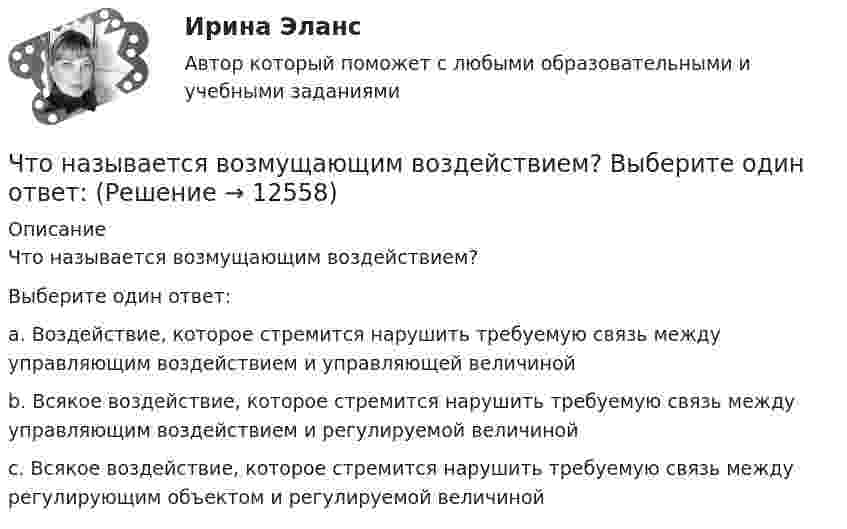      
          Описание
          Что называется возмущающим воздействием?Выберите один ответ: a. Воздействие, которое стремится нарушить требуемую связь между управляющим воздействием и управляющей величиной b. Всякое воздействие, которое стремится нарушить требуемую связь между управляющим воздействием и регулируемой величиной c. Всякое воздействие, которое стремится нарушить требуемую связь между регулирующим объектом и регулируемой величиной  
            
            
            Что называется вводом внутреннего водопровода?Что называется возмущающим воздействием? Выберите один ответ:  Что называется низшей теплотой сгорания топлива ТулГУЧто называется отклонением регулируемой величины в данный момент времени? Выберите один ответ:  a. Ее отличие от некоторого фиксированного значения, принятого за начало отчета  b. Ее отличие от минимального значения, принятого за начало отчета Что называется периодом полураспада элемента? Запишите полную и сокращенную реакции естественного радиоактивного распада ядер урана-238 и плутония-239, укажите периоды полураспада для этих изотопов.Что называется регулируемым объектом? Выберите один ответ:  Что называется регулирующим органом? Выберите один ответ:  a. Часть регулируемого объекта, на которую воздействует регулятор  b. Часть автоматического регулятора  c. Часть регулирующего объектаЧто из перечисленного является признаком политики «военного коммунизма»?что изучить на досуге финансистуЧто колеблется в электромагнитной волне? Изобразить графически. Что может служить рабочим репером?Что может сравнится с ароматом кофейного напиткаЧто может сравняться с домашней пахлавой - рецептЧто можно считать оригиналом электронного документа? Каким образом должны быть оформлены распечатки электронных документов, представляемых в арбитражных суд? 