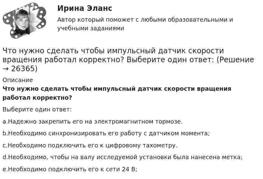      
          Описание
          Что нужно сделать чтобы импульсный датчик скорости вращения работал корректно?Выберите один ответ:a.Надежно закрепить его на электромагнитном тормозе.b.Необходимо синхронизировать его работу с датчиком момента;c.Необходимо подключить его к цифровому тахометру.d.Необходимо, чтобы на валу исследуемой установки была нанесена метка;e.Необходимо подключить его к сети 24 В;  
            
            
            Что нужно сделать для увеличения нагрузки электродвигателя? Выберите один ответ:Что нужно сделать чтобы импульсный датчик скорости вращения работал корректно? Выберите один ответ: Что обеспечивает автоклавный способ изготовления железобетонных конструкций?Что обеспечивает автоклавный способ изготовления железобетонных конструкций?Что обеспечивает электрическую прочность жил кабеля: Выберите один ответ: a.экран b.защитная герметичная оболочка c.защитный покров d.изоляцияЧто обозначает коэффициент обжатия при прокатке листа?Что обозначает коэффициент обжатия при прокатке листа?Что нельзя проверить указателям напряжения Выберите один ответ: a.отсутствие напряжения b.наличие напряжения c.мощностьЧто не обеспечит попадание рук в опасную зону между движущимся ползуном и матрицей на штампах?Что не относится к базовым основам цифровой экономики?Что не относится к дополнительной информации в резюмеЧто не относится к подходам к оценке предложенияЧто не относится к результатам процесса социализации:Что не является преимуществом скрытого рынка вакансий