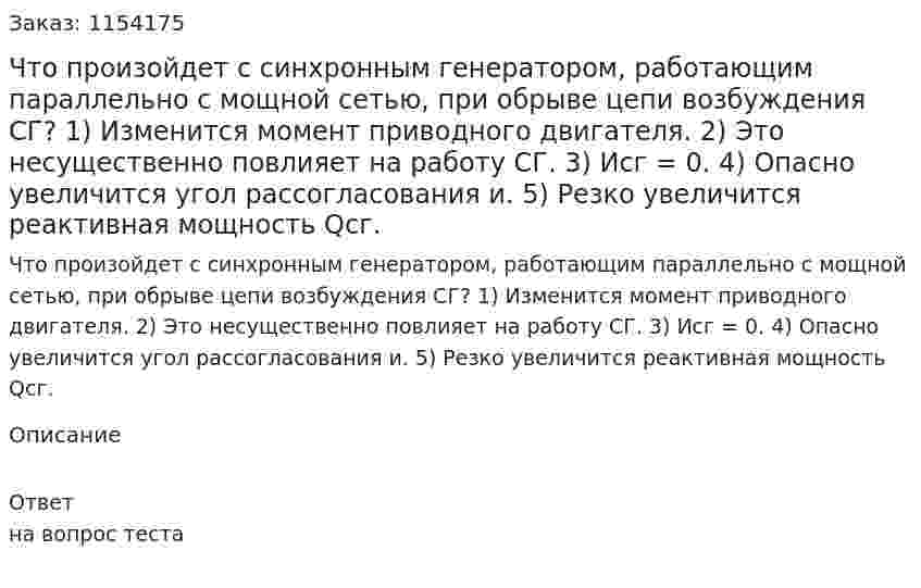 Что произойдет с синхронным генератором, работающим параллельно с мощной сетью, при обрыве цепи возбуждения СГ? 1) Изменится момент приводного двигателя. 2) Это несущественно повлияет на работу СГ. 3) Исг = 0. 4) Опасно увеличится угол рассогласования и. 5) Резко увеличится реактивная мощность Qсг. 
