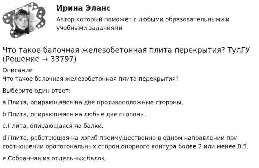     
          Описание
          Что такое балочная железобетонная плита перекрытия?Выберите один ответ:a.Плита, опирающаяся на две противоположные стороны.b.Плита, опирающаяся на любые две стороны.c.Плита, опирающаяся на балки.d.Плита, работающая на изгиб преимущественно в одном направлении при соотношении оротогональных сторон опорного контура более 2 или менее 0,5.e.Собранная из отдельных балок.  
            
            
            Что стало основной причиной дефолта (экономического кризиса 1998 г.) в России?Что такое балочная железобетонная плита перекрытия? ТулГУЧто такое бетон? ТулГУЧто такое биссектор? Выберите один ответ: a.расстояние от центра сетки нитей до окуляра зрительной трубы b.составная часть сетки нитей зрительных труб геодезических приборов c.длина отрезка на местности, соответствующая отрезку на карте в 0,01 ммЧто такое высота строповки? ТулГУЧто такое гематокритЧто такое «гибкая нить»? ТулГУЧто принято считать общей фигурой Земли? Выберите один ответ: a.шар b.эллипсоид вращения c.геоид d.референц-эллипсоидЧто произойдёт, если при измерении силы тока в лампочке вместо амперметра включить вольтметр?Что произойдёт с сечением струи расплавленного металла, если через нее пропустить электрический ток?Что происходит при условии приближения частоты возмущающей силы и частоты свободных колебаний? P / k ≈ 1Что происходит с ламинарной плёнкой при увеличении скорости потока? Выберите один ответ: a.уменьшается её толщина. b.сглаживается, выравнивается. c.ничего. d.увеличивается её толщина.Что происходит с максимальным и пусковым моментом при несимметрии напряжения? Выберите один ответ: a.максимальный момент уменьшается, пусковой момент уменьшается; b.максимальный момент уменьшается, пусковой момент увеличивается; c.макЧто сделал А.В. Михайлов для развития ТАУ? Выберите один ответ:  a. предложил новый критерий устойчивости  b. показал целесообразность применения частотных методов  c. показал целесообразность применения частотных методов и предложил новый крите