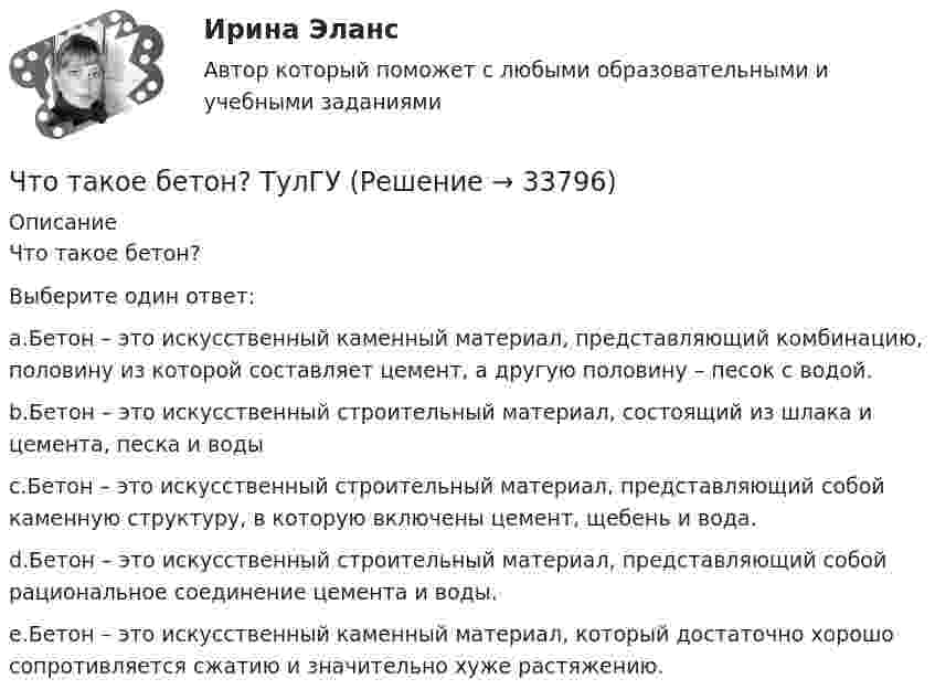      
          Описание
          Что такое бетон?Выберите один ответ:a.Бетон – это искусственный каменный материал, представляющий комбинацию, половину из которой составляет цемент, а другую половину – песок с водой.b.Бетон – это искусственный строительный материал, состоящий из шлака и цемента, песка и водыc.Бетон – это искусственный строительный материал, представляющий собой каменную структуру, в которую включены цемент, щебень и вода.d.Бетон – это искусственный строительный материал, представляющий собой рациональное соединение цемента и воды.e.Бетон – это искусственный каменный материал, который достаточно хорошо сопротивляется сжатию и значительно хуже растяжению.  
            
            
            Что такое балочная железобетонная плита перекрытия? ТулГУЧто такое бетон? ТулГУЧто такое биссектор? Выберите один ответ: a.расстояние от центра сетки нитей до окуляра зрительной трубы b.составная часть сетки нитей зрительных труб геодезических приборов c.длина отрезка на местности, соответствующая отрезку на карте в 0,01 ммЧто такое высота строповки? ТулГУЧто такое гематокритЧто такое «гибкая нить»? ТулГУЧто такое гидравлическая крупность? Выберите один ответ: a.геометрическая сумма горизонтальной и вертикальной скорости движения частиц в жидкости. b.скорость падения частицы в стоячей жидкости. c.максимальный геометрический размер частицы. Что произойдёт, если при измерении силы тока в лампочке вместо амперметра включить вольтметр?Что произойдёт с сечением струи расплавленного металла, если через нее пропустить электрический ток?Что происходит при условии приближения частоты возмущающей силы и частоты свободных колебаний? P / k ≈ 1Что происходит с ламинарной плёнкой при увеличении скорости потока? Выберите один ответ: a.уменьшается её толщина. b.сглаживается, выравнивается. c.ничего. d.увеличивается её толщина.Что происходит с максимальным и пусковым моментом при несимметрии напряжения? Выберите один ответ: a.максимальный момент уменьшается, пусковой момент уменьшается; b.максимальный момент уменьшается, пусковой момент увеличивается; c.макЧто сделал А.В. Михайлов для развития ТАУ? Выберите один ответ:  a. предложил новый критерий устойчивости  b. показал целесообразность применения частотных методов  c. показал целесообразность применения частотных методов и предложил новый критеЧто служит основой для постановки экологических целей и экологических задач?