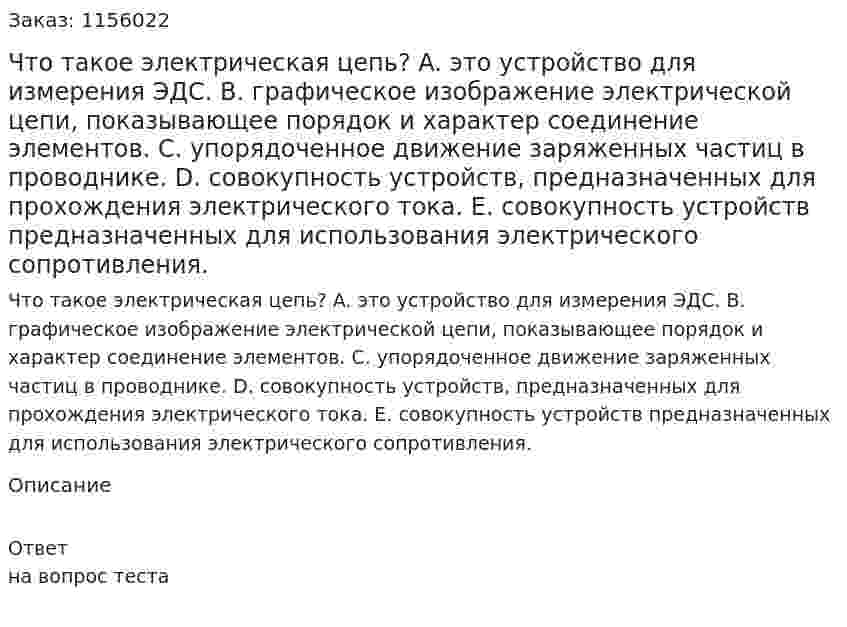 Что такое электрическая цепь? A.	это устройство для измерения ЭДС. B.	графическое изображение электрической цепи, показывающее порядок и характер соединение элементов. C.	упорядоченное движение заряженных частиц в проводнике. D.	совокупность устройств, предназначенных для прохождения электрического тока. E.	совокупность устройств предназначенных для использования электрического сопротивления. 