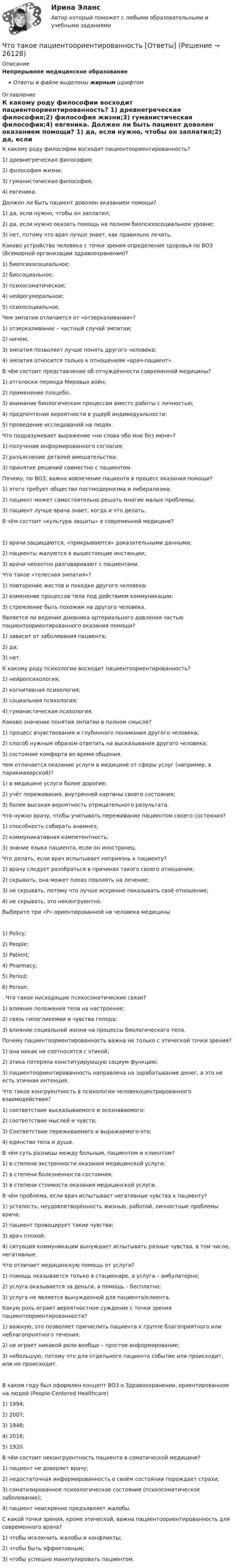      
          Описание
          Непрерывное медицинское образованиеОтветы в файле выделены жирным шрифтом 
          Оглавление
          К какому роду философии восходит пациентоориентированность? 1) древнегреческая философия;2) философия жизни;3) гуманистическая философия;4) евгеника. Должен ли быть пациент доволен оказанием помощи? 1) да, если нужно, чтобы он заплатил;2) да, если нужно оказать помощь на полном биопсихосоциальном уровне;3) нет, потому что врач лучше знает, как правильно лечить. Каково устройство человека с точки зрения определения здоровья по ВОЗ (Всемирной организации здравоохранения)? 1) биопсихосоциальное;2) биосоциальное;3) психосоматическое;4) нейрогуморальное;5) психосоциальное. Чем эмпатия отличается от «отзеркаливания»? 1) отзеркаливание – частный случай эмпатии;2) ничем;3) эмпатия позволяет лучше понять другого человека;4) эмпатия относится только к отношениям «врач-пациент». В чём состоит представление об отчуждённости современной медицины? 1) отголоски периода Мировых войн;2) применение плацебо;3) внимание биологическим процессам вместо работы с личностью;4) предпочтение вероятности в ущерб индивидуальности;5) проведение исследований на людях. Что подразумевает выражение «ни слова обо мне без меня»? 1) получение информированного согласия;2) разъяснение деталей вмешательства;3) принятие решений совместно с пациентом. Почему, по ВОЗ, важно вовлечение пациента в процесс оказания помощи? 1) этого требует общество постмодернизма и либерализма;2) пациент может самостоятельно решать многие малые проблемы;3) пациент лучше врача знает, когда и что делать. В чём состоит «культура защиты» в современной медицине? 1) врачи защищаются, «прикрываются» доказательными данными;2) пациенты жалуются в вышестоящие инстанции;3) врачи неохотно разговаривают с пациентами. Что такое «телесная эмпатия»? 1) повторение жестов и походки другого человека;2) изменение процессов тела под действием коммуникации;3) стремление быть похожим на другого человека. Является ли ведение дневника артериального давления частью пациентоориентированного оказания помощи? 1) зависит от заболевания пациента;2) да;3) нет. К какому роду психологии восходит пациентоориентированность? 1) нейропсихология;2) когнитивная психология;3) социальная психология;4) гуманистическая психология. Каково значение понятия эмпатии в полном смысле? 1) процесс вчувствования и глубинного понимания другого человека;2) способ нужным образом ответить на высказывания другого человека;3) состояние комфорта во время общения. Чем отличается оказание услуги в медицине от сферы услуг (например, в парикмахерской)? 1) в медицине услуги более дорогие;2) учёт переживания, внутренней картины своего состояния;3) более высокая вероятность отрицательного результата. Что нужно врачу, чтобы учитывать переживание пациентом своего состояния? 1) способность собирать анамнез;2) коммуникативная компетентность;3) знание языка пациента, если он иностранец. Что делать, если врач испытывает неприязнь к пациенту? 1) врачу следует разобраться в причинах такого своего отношения;2) скрывать, она может плохо повлиять на лечение;3) не скрывать, потому что лучше искренне показывать своё отношение;4) не скрывать, это неконгруентно. Выберите три «Р» ориентированной на человека медицины 1) Policy;2) People;3) Patient;4) Pharmacy;5) Period;6) Person. . Что такое нисходящие психосоматические связи? 1) влияние положения тела на настроение;2) связь гипогликемии и чувства голода;3) влияние социальной жизни на процессы биологического тела. Почему пациентоориентированность важна не только с этической точки зрения? 1) она никак не соотносится с этикой;2) этика потеряла конституирующую социум функцию;3) пациентоориентированность направлена на зарабатывание денег, а это не есть этичная интенция. Что такое конгруентность в психологии человекоцентрированного взаимодействия? 1) соответствие высказываемого и осознаваемого;2) соответствие мыслей и чувств;3) Соответствие переживаемого и выражаемого-это;4) единство тела и души. В чём суть разницы между больным, пациентом и клиентом? 1) в степени экстренности оказания медицинской услуги;2) в степени болезненности состояния;3) в степени стоимости оказания медицинской услуги. В чём проблема, если врач испытывает негативные чувства к пациенту? 1) усталость, неудовлетворённость жизнью, работой, личностные проблемы врача;2) пациент провоцирует такие чувства;3) врач плохой;4) ситуация коммуникации вынуждает испытывать разные чувства, в том числе, негативные. Что отличает медицинскую помощь от услуги? 1) помощь оказывается только в стационаре, а услуга – амбулаторно;2) услуга оказывается за деньги, а помощь – бесплатно;3) услуга не является вынужденной для пациента/клиента. Какую роль играет вероятностное суждение с точки зрения пациентоориентированности? 1) важную, это позволяет причислить пациента к группе благоприятного или неблагоприятного течения;2) не играет никакой роли вообще – простое информирование;3) небольшую, потому что для отдельного пациента событие или происходит, или не происходит. В каком году был оформлен концепт ВОЗ о Здравоохранении, ориентированном на людей (People-Centered Healthcare) 1) 1994;2) 2007;3) 1948;4) 2016;5) 1920. В чём состоит неконгруентность пациента в соматической медицине? 1) пациент не доверяет врачу;2) недостаточная информированность о своём состоянии порождает страхи;3) соматизированное психологическое состояние (психосоматическое заболевание);4) пациент неискренне предъявляет жалобы. С какой точки зрения, кроме этической, важна пациентоориентированность для современного врача? 1) чтобы исключить жалобы и конфликты;2) чтобы быть эффективным;3) чтобы успешно манипулировать пациентом. 
            
            
            Что такое ОФЗ?Что такое пациентоориентированность [Ответы]Что такое переходная характеристика системы? Выберите один ответ:   Что такое плотность потока энергии от СВЧ источника? Выберите один ответ: a.отношение мощности источника к площади сферы с радиусом равным расстоянию до расчетной точки; b.отношение мощности источника к площади антенны. c.отношение мощносЧто такое права человека  Как люди могут пользоваться правами человека и защищать их, если они никогда этому не училисьЧто такое реакция якоря? Выберите один ответ: a.Искрение на обмотке якоря; b.Воздействие м.д.с. якоря на магнитное поле синхронной машины; c.Ускорения якоря при увеличении питающего напряжения. d.Замедление или ускорение якоря при вознЧто такое реакция якоря синхронной машины?   Выберите один ответ:  a. Появление магнитного поля в якорной обмотки после подачи напряжения;  b. Создание якорной обмоткой магнитного поля приводящее к возникновению электромагнитного моментЧто такое личность и индивидуальность? Практическая работа 4. РосдистантЧто такое местные потери напора? Выберите один ответ: a.потери напора на преодоление коротких участков труб, изменяющих скорость и расход. b.потери напора на преодоление трения, сжатия и расширения потока. c.потери напора на преодоление треЧто такое модуль деформаций бетона? ТулГуЧто такое натурный размер конструкции? ТулГУЧто такое натурный размер конструкции? ТулГУЧто такое номинальный размер конструкции? ТулГУЧто такое «отправочная марка» конструкции? ТулГУ