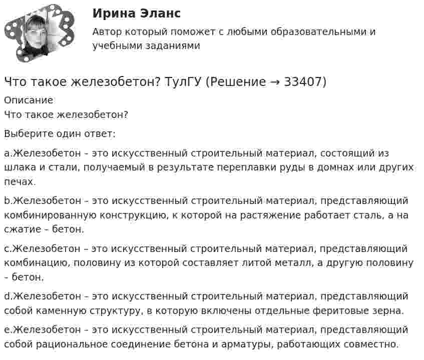     
          Описание
          Что такое железобетон?Выберите один ответ:a.Железобетон – это искусственный строительный материал, состоящий из шлака и стали, получаемый в результате переплавки руды в домнах или других печах.b.Железобетон – это искусственный строительный материал, представляющий комбинированную конструкцию, к которой на растяжение работает сталь, а на сжатие – бетон.c.Железобетон – это искусственный строительный материал, представляющий комбинацию, половину из которой составляет литой металл, а другую половину – бетон.d.Железобетон – это искусственный строительный материал, представляющий собой каменную структуру, в которую включены отдельные феритовые зерна.e.Железобетон – это искусственный строительный материал, представляющий собой рациональное соединение бетона и арматуры, работающих совместно.  
            
            
            Что такое железобетонная плита перекрытия, опертая по контуру? ТулГУЧто такое железобетон? ТулГУЧто такое заземление Выберите один ответ: a.электрическое соединение нетоковедущих частей с фазой b.электрическое соединение нетоковедущих частей с заземляющим устройством c.электрическое соединение нетоковедущих частей с нейтральюЧто такое земельная рента?   Доход, получаемый владельцем земли от арендаторов земельных участков.  Доход, получаемый от продажи земли как капитального актива.  Цена, уплачиваемая за использование ограниченного количества землиЧто такое информационная (BIM) модель здания?Что такое класс бетона по прочности на сжатие? ТулГУЧто такое классическая теория менеджментаЧто такое биссектор? Выберите один ответ: a.расстояние от центра сетки нитей до окуляра зрительной трубы b.составная часть сетки нитей зрительных труб геодезических приборов c.длина отрезка на местности, соответствующая отрезку на карте в 0,01 ммЧто такое высота строповки? ТулГУЧто такое гематокритЧто такое «гибкая нить»? ТулГУЧто такое гидравлическая крупность? Выберите один ответ: a.геометрическая сумма горизонтальной и вертикальной скорости движения частиц в жидкости. b.скорость падения частицы в стоячей жидкости. c.максимальный геометрический размер частицы. Что такое гидравлический радиус? Выберите один ответ: a.отношение смоченного периметра к живому сечению. b.отношение площади живого сечения к смоченному периметру. c.геометрический радиус живого сечения. d.произведение площади живЧто такое «гипар»? ТулГУ