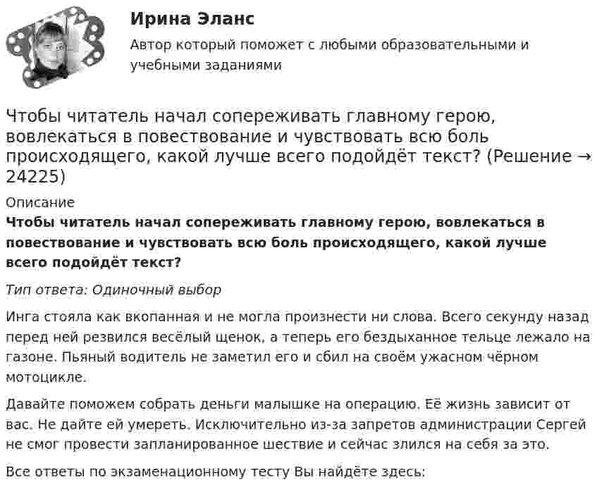      
          Описание
          Чтобы читатель начал сопереживать главному герою, вовлекаться в повествование и чувствовать всю боль происходящего, какой лучше всего подойдёт текст?Тип ответа: Одиночный выборИнга стояла как вкопанная и не могла произнести ни слова. Всего секунду назад перед ней резвился весёлый щенок, а теперь его бездыханное тельце лежало на газоне. Пьяный водитель не заметил его и сбил на своём ужасном чёрном мотоцикле.Давайте поможем собрать деньги малышке на операцию. Её жизнь зависит от вас. Не дайте ей умереть. Исключительно из-за запретов администрации Сергей не смог провести запланированное шествие и сейчас злился на себя за это.Все ответы по экзаменационному тесту Вы найдёте здесь:   
            
            
            Чтобы рассчитать потенциал поля распределенных зарядов необходимоЧтобы читатель начал сопереживать главному герою, вовлекаться в повествование и чувствовать всю боль происходящего, какой лучше всего подойдёт текст?Что верно для обязательного страхования?Что верно для опционов?Что верно из перечисленного?  чем выше доходность, тем выше и риски  чем ниже доходность, тем выше и риски  чем выше доходность, тем ниже и риски  доходность и риски не связаныЧто включает в себя коммуникация?Что включает в себя понятие «зона аэрации»? ТулГУЧтобы получить относительный показатель динамики с переменной базой сравнения для i-го периода, необходимо …Чтобы помочь работнику с ограниченными возможностями здоровья влиться в коллектив, необходимо … (укажите 2 варианта ответа)Чтобы появилась ценность, необходим субъект, его деятельность, направленность на ...Чтобы правильно исчислить единый налог на вмененный доход (ЕНBД) по осуществляемой деятельности, налогоплательщик должен …Чтобы представить себе величину электрического заряда 1 Кл, подсчитайте, с какой силой отталкивались бы два одноименных заряда каждый величиной q = 1 Кл, находясь на расстоянии r = 1 км друг от другаЧтобы рассчитать амортизацию, необходимо …Чтобы рассчитать валовой внутренний продукт (ВВП) при известном валовом национальном продукте (ВНП), необходимо …