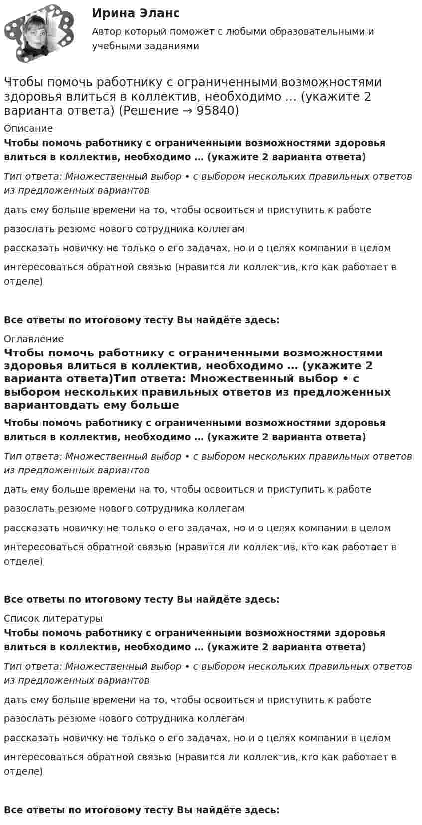      
            Описание
            Чтобы помочь работнику с ограниченными возможностями здоровья влиться в коллектив, необходимо … (укажите 2 варианта ответа)Тип ответа: Множественный выбор • с выбором нескольких правильных ответов из предложенных вариантовдать ему больше времени на то, чтобы освоиться и приступить к работеразослать резюме нового сотрудника коллегамрассказать новичку не только о его задачах, но и о целях компании в целоминтересоваться обратной связью (нравится ли коллектив, кто как работает в отделе)Все ответы по итоговому тесту Вы найдёте здесь:  
            Оглавление
            Чтобы помочь работнику с ограниченными возможностями здоровья влиться в коллектив, необходимо … (укажите 2 варианта ответа)Тип ответа: Множественный выбор • с выбором нескольких правильных ответов из предложенных вариантовдать ему больше времени на то, чтобы освоиться и приступить к работеразослать резюме нового сотрудника коллегамрассказать новичку не только о его задачах, но и о целях компании в целоминтересоваться обратной связью (нравится ли коллектив, кто как работает в отделе)Все ответы по итоговому тесту Вы найдёте здесь:  
            Список литературы
            Чтобы помочь работнику с ограниченными возможностями здоровья влиться в коллектив, необходимо … (укажите 2 варианта ответа)Тип ответа: Множественный выбор • с выбором нескольких правильных ответов из предложенных вариантовдать ему больше времени на то, чтобы освоиться и приступить к работеразослать резюме нового сотрудника коллегамрассказать новичку не только о его задачах, но и о целях компании в целоминтересоваться обратной связью (нравится ли коллектив, кто как работает в отделе)Все ответы по итоговому тесту Вы найдёте здесь:  
            
            
            Чтобы получить относительный показатель динамики с переменной базой сравнения для i-го периода, необходимо …Чтобы помочь работнику с ограниченными возможностями здоровья влиться в коллектив, необходимо … (укажите 2 варианта ответа)Чтобы появилась ценность, необходим субъект, его деятельность, направленность на ...Чтобы правильно исчислить единый налог на вмененный доход (ЕНBД) по осуществляемой деятельности, налогоплательщик должен …Чтобы представить себе величину электрического заряда 1 Кл, подсчитайте, с какой силой отталкивались бы два одноименных заряда каждый величиной q = 1 Кл, находясь на расстоянии r = 1 км друг от другаЧтобы рассчитать амортизацию, необходимо …Чтобы рассчитать валовой внутренний продукт (ВВП) при известном валовом национальном продукте (ВНП), необходимо …Чтобы анализировать этапность развития конфликта, необходимо определить его …Чтобы анализировать этапность развития конфликта, необходимо определить его … границыЧтобы вытащить автомобиль, застрявший в грязи, водитель привязал один конец троса к автомобилю, а второй – к стоящему впереди придорожному дереву, предварительно натянув трос. Затем он подошёл к середине троса и стал оттягивать Чтобы добиться эффекта общности в проектной группе, необходимо ...Чтобы закончить ввод текста в строку и завершить выполнение команды, следует два раза подряд нажать клавишу..:Чтобы определить коэффициент трения между деревянными поверхностями, брусок положили на доску и стали поднимать один конец доски до тех пор, пока брусок не начал по ней скользить. Это произошло при угле наклона доски 14°. Чтобы определить скорость приближающегося автомобиля, неподвижный источник испускает волну частотой v0. После отражения от автомобиля частота сигнала увеличилась на 20 %. Найти скорость автомобиля. Скорость звука u считать равной 330 м/с.
