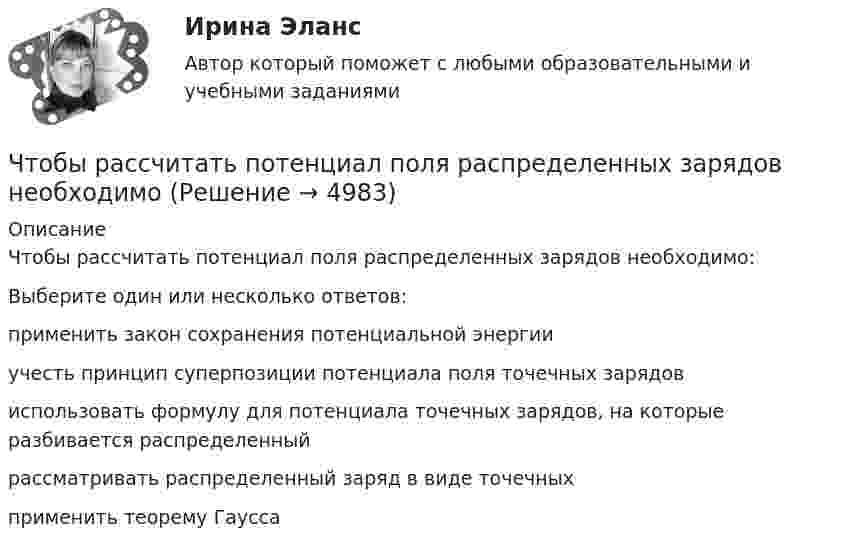      
          Описание
          Чтобы рассчитать потенциал поля распределенных зарядов необходимо:Выберите один или несколько ответов:применить закон сохранения потенциальной энергииучесть принцип суперпозиции потенциала поля точечных зарядовиспользовать формулу для потенциала точечных зарядов, на которые разбивается распределенныйрассматривать распределенный заряд в виде точечныхприменить теорему Гаусса   
            
            
            Чтобы рассчитать потенциал поля распределённых зарядовЧтобы рассчитать потенциал поля распределенных зарядов необходимоЧтобы читатель начал сопереживать главному герою, вовлекаться в повествование и чувствовать всю боль происходящего, какой лучше всего подойдёт текст?Что верно для обязательного страхования?Что верно для опционов?Что верно из перечисленного?  чем выше доходность, тем выше и риски  чем ниже доходность, тем выше и риски  чем выше доходность, тем ниже и риски  доходность и риски не связаныЧто включает в себя коммуникация?Чтобы подобрать правильную интерпретацию английского слова, нужно дополнительно использовать...Чтобы получить относительный показатель динамики с переменной базой сравнения для i-го периода, необходимо …Чтобы помочь работнику с ограниченными возможностями здоровья влиться в коллектив, необходимо … (укажите 2 варианта ответа)Чтобы появилась ценность, необходим субъект, его деятельность, направленность на ...Чтобы правильно исчислить единый налог на вмененный доход (ЕНBД) по осуществляемой деятельности, налогоплательщик должен …Чтобы представить себе величину электрического заряда 1 Кл, подсчитайте, с какой силой отталкивались бы два одноименных заряда каждый величиной q = 1 Кл, находясь на расстоянии r = 1 км друг от другаЧтобы рассчитать амортизацию, необходимо …