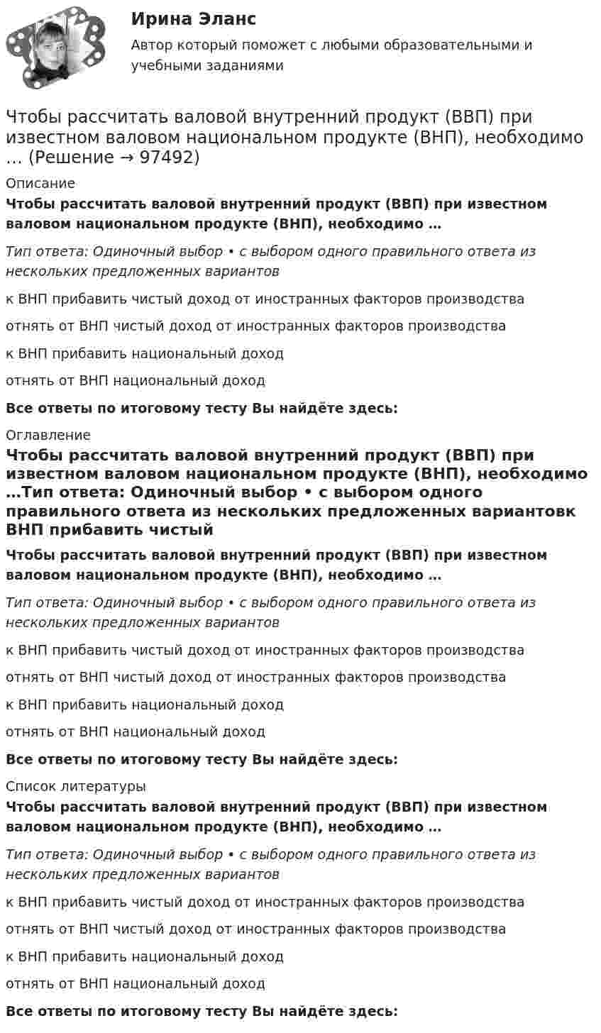      
            Описание
            Чтобы рассчитать валовой внутренний продукт (ВВП) при известном валовом национальном продукте (ВНП), необходимо …Тип ответа: Одиночный выбор • с выбором одного правильного ответа из нескольких предложенных вариантовк ВНП прибавить чистый доход от иностранных факторов производстваотнять от ВНП чистый доход от иностранных факторов производствак ВНП прибавить национальный доходотнять от ВНП национальный доходВсе ответы по итоговому тесту Вы найдёте здесь:  
            Оглавление
            Чтобы рассчитать валовой внутренний продукт (ВВП) при известном валовом национальном продукте (ВНП), необходимо …Тип ответа: Одиночный выбор • с выбором одного правильного ответа из нескольких предложенных вариантовк ВНП прибавить чистый доход от иностранных факторов производстваотнять от ВНП чистый доход от иностранных факторов производствак ВНП прибавить национальный доходотнять от ВНП национальный доходВсе ответы по итоговому тесту Вы найдёте здесь:  
            Список литературы
            Чтобы рассчитать валовой внутренний продукт (ВВП) при известном валовом национальном продукте (ВНП), необходимо …Тип ответа: Одиночный выбор • с выбором одного правильного ответа из нескольких предложенных вариантовк ВНП прибавить чистый доход от иностранных факторов производстваотнять от ВНП чистый доход от иностранных факторов производствак ВНП прибавить национальный доходотнять от ВНП национальный доходВсе ответы по итоговому тесту Вы найдёте здесь:  
            
            
            Чтобы рассчитать амортизацию, необходимо …Чтобы рассчитать валовой внутренний продукт (ВВП) при известном валовом национальном продукте (ВНП), необходимо …Чтобы рассчитать потенциал поля распределённых зарядовЧтобы рассчитать потенциал поля распределенных зарядов необходимоЧтобы читатель начал сопереживать главному герою, вовлекаться в повествование и чувствовать всю боль происходящего, какой лучше всего подойдёт текст?Что верно для обязательного страхования?Что верно для опционов?Чтобы определить коэффициент трения между деревянными поверхностями, брусок положили на доску и стали поднимать один конец доски до тех пор, пока брусок не начал по ней скользить. Это произошло при угле наклона доски 14°. Чтобы определить скорость приближающегося автомобиля, неподвижный источник испускает волну частотой v0. После отражения от автомобиля частота сигнала увеличилась на 20 %. Найти скорость автомобиля. Скорость звука u считать равной 330 м/с.Чтобы подобрать правильную интерпретацию английского слова, нужно дополнительно использовать...Чтобы получить относительный показатель динамики с переменной базой сравнения для i-го периода, необходимо …Чтобы помочь работнику с ограниченными возможностями здоровья влиться в коллектив, необходимо … (укажите 2 варианта ответа)Чтобы появилась ценность, необходим субъект, его деятельность, направленность на ...Чтобы правильно исчислить единый налог на вмененный доход (ЕНBД) по осуществляемой деятельности, налогоплательщик должен …