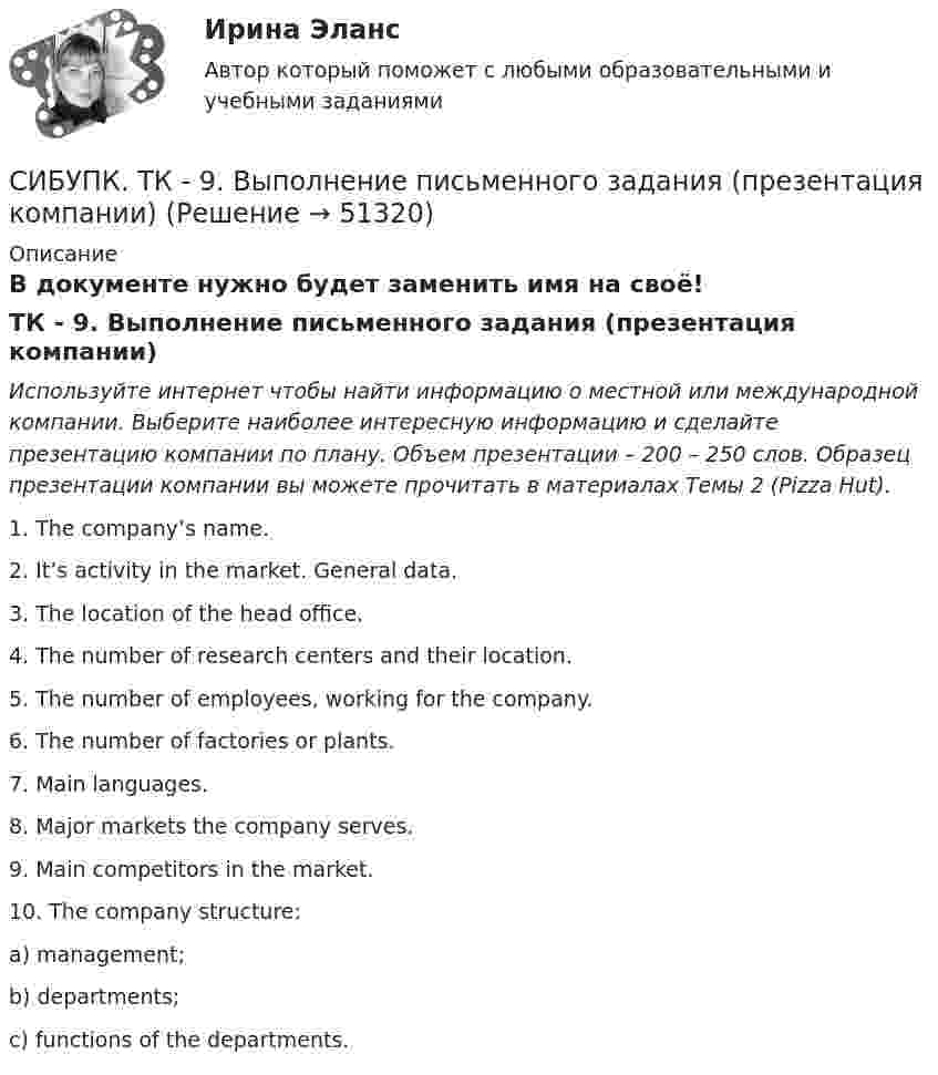      
            Описание
            В документе нужно будет заменить имя на своё!ТК - 9. Выполнение письменного задания (презентация компании) Используйте интернет чтобы найти информацию о местной или международной компании. Выберите наиболее интересную информацию и сделайте  презентацию компании по плану. Объем  презентации – 200 – 250 слов. Образец презентации компании вы можете прочитать в материалах Темы 2 (Pizza Hut).	1. The company’s name.2. It’s activity in the market. General data.3. The location of the head office.4. The number of research centers and their location.5. The number of employees, working for the company.6. The number of factories or plants.7. Main languages.8. Major markets the company serves.9. Main competitors in the market.	10. The company structure:a)     management;b)     departments;c)     functions of the departments.  
            
            
            Cетевая экономика - Ответы на тест СинергияCИБУПК. ТК - 9. Выполнение письменного задания (презентация компании)Cимметрический многочлен f выразить через основные симметрические многочлены:  f(x1,x2,x3)= x1*x2^2 + x2^2*x3 + x2*x3^2 + x3^2*x1 + x3*x1^2 + x1^2*x2.Cоединения деревянных конструкций без специальных связей, требующих расчета, называютCопротивление материалов 2  Росдистант Промежуточные тесты🔥 🄲 [ОТВЕТЫ]  Дизайн интерфейсов информационных систем (83 из 100 баллов + все ответы МФПУ Синергия/МосАП)📚🄲 [ОТВЕТЫ] Управление персоналом государственной и муниципальной службы (все ответы МФПУ Синергия/МосАП)creative challenge 1  My career development in the field of accounting, analysis, and audit.плюс раздел Speakingcreative challenge 2 My perfect vacation in Bashkortostan плюс раздел Speakingcreative challenge 2 My perfect vacation in the Krasnodar region плюс раздел Speakingcreative challenge 3 Culture of Canada плюс раздел Speakingcreative challenge 3 Culture of Germany плюс раздел Speaking CRM-маркетинг.фмен_БАК / CRM-маркетинг. Синергия. Ответы на ИТОГОВЫЙ ТЕСТ💯 CRM-маркетинг.фмен_БАК (ответы на тест Синергия / МОИ / МТИ / МосАП, октябрь 2023)