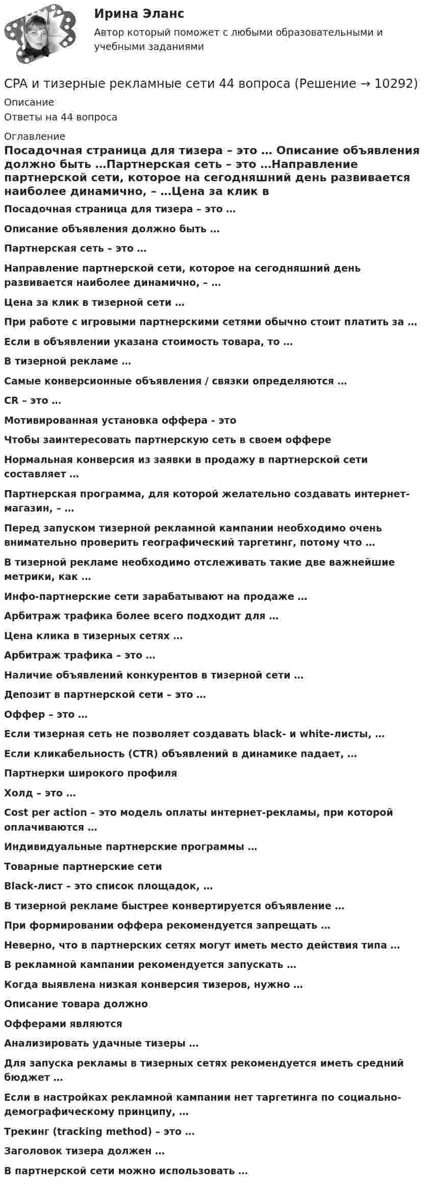      
          Описание
          Ответы на 44 вопроса 
          Оглавление
          Посадочная страница для тизера – это … Описание объявления должно быть …Партнерская сеть – это …Направление партнерской сети, которое на сегодняшний день развивается наиболее динамично, – …Цена за клик в тизерной сети …При работе с игровыми партнерскими сетями обычно стоит платить за …Если в объявлении указана стоимость товара, то …В тизерной рекламе …Самые конверсионные объявления / связки определяются …CR – это …Мотивированная установка оффера - этоЧтобы заинтересовать партнерскую сеть в своем оффереНормальная конверсия из заявки в продажу в партнерской сети составляет …Партнерская программа, для которой желательно создавать интернет-магазин, – …Перед запуском тизерной рекламной кампании необходимо очень внимательно проверить географический таргетинг, потому что …В тизерной рекламе необходимо отслеживать такие две важнейшие метрики, как …Инфо-партнерские сети зарабатывают на продаже …Арбитраж трафика более всего подходит для …Цена клика в тизерных сетях …Арбитраж трафика – это …Наличие объявлений конкурентов в тизерной сети …Депозит в партнерской сети – это …Оффер – это …Если тизерная сеть не позволяет создавать black- и white-листы, …Если кликабельность (CTR) объявлений в динамике падает, …Партнерки широкого профиляХолд – это …Cost per action – это модель оплаты интернет-рекламы, при которой оплачиваются …Индивидуальные партнерские программы …Товарные партнерские сетиBlack-лист – это список площадок, …В тизерной рекламе быстрее конвертируется объявление …При формировании оффера рекомендуется запрещать …Неверно, что в партнерских сетях могут иметь место действия типа …В рекламной кампании рекомендуется запускать …Когда выявлена низкая конверсия тизеров, нужно …Описание товара должноОфферами являютсяАнализировать удачные тизеры …Для запуска рекламы в тизерных сетях рекомендуется иметь средний бюджет …Если в настройках рекламной кампании нет таргетинга по социально-демографическому принципу, …Трекинг (tracking method) – это …Заголовок тизера должен …В партнерской сети можно использовать … 
            
            
            Clothes ….. some people at all. Выберите один ответ: a. not interested b. doesn’t interest c. don’t interest d. not interestCPA и тизерные рекламные сети 44 вопросаCPA и тизерные рекламные сети (СИНЕРГИЯ 2022 ОТВЕТЫ ВСЕ ВОПРОСЫcreative challenge 1  My career development in alternative energy sources for vehicles. плюс раздел Speakingcreative challenge 1  My career development in the field of accounting, analysis, and audit.плюс раздел Speakingcreative challenge 2 My perfect vacation in Bashkortostan плюс раздел Speakingcreative challenge 2 My perfect vacation in the Krasnodar region плюс раздел Speaking..... children ….. happy with their presents. Выберите один ответ: a.Both of /were b.Both / were c.Both / was d.Both of / wasChoose all TRUE statements according to the text.  It’s a bad move to double check on the details.  Having the something on paper allows you to clarify or check this later. Choose all true statements according to the text Personal life. Отметьте все верные предложения в соответствии с текстом Personal life.  Нажав на имя файла,Choose all true statements according to the text Tomsk. Отметьте все верные предложения в соответствии с текстом Tomsk.Choose the correct option.  Why should you find about the dress code in the company?Choose true sentence according to the text. Homemaking… [Every family needs a homemaker.]Cindy Crawford ….. a model, but not anymore. Выберите один ответ: a.used to be b.used to being c.used be d.used being