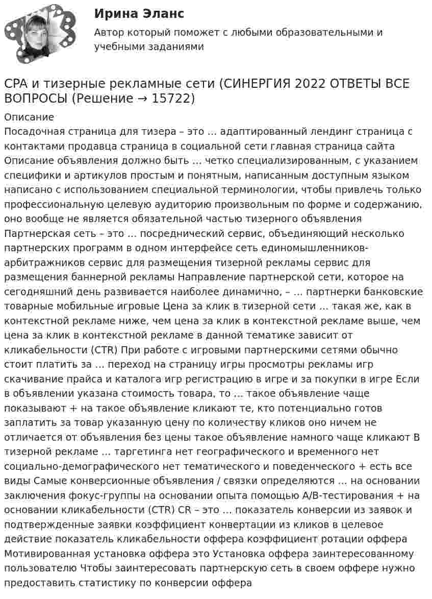      
          Описание
          Посадочная страница для тизера – это …  адаптированный лендинг страница с контактами продавца страница в социальной сети главная страница сайта Описание объявления должно быть … четко специализированным, с указанием специфики и артикулов простым и понятным, написанным доступным языком написано с использованием специальной терминологии, чтобы привлечь только профессиональную целевую аудиторию произвольным по форме и содержанию, оно вообще не является обязательной частью тизерного объявления Партнерская сеть – это …  посреднический сервис, объединяющий несколько партнерских программ в одном интерфейсе сеть единомышленников-арбитражников сервис для размещения тизерной рекламы сервис для размещения баннерной рекламы Направление партнерской сети, которое на сегодняшний день развивается наиболее динамично, – … партнерки банковские  товарные мобильные игровые Цена за клик в тизерной сети … такая же, как в контекстной рекламе  ниже, чем цена за клик в контекстной рекламе выше, чем цена за клик в контекстной рекламе в данной тематике зависит от кликабельности (CTR) При работе с игровыми партнерскими сетями обычно стоит платить за … переход на страницу игры просмотры рекламы игр скачивание прайса и каталога игр  регистрацию в игре и за покупки в игре Если в объявлении указана стоимость товара, то … такое объявление чаще показывают + на такое объявление кликают те, кто потенциально готов заплатить за товар указанную цену по количеству кликов оно ничем не отличается от объявления без цены такое объявление намного чаще кликают В тизерной рекламе … таргетинга нет географического и временного нет социально-демографического нет тематического и поведенческого + есть все виды Самые конверсионные объявления / связки определяются … на основании заключения фокус-группы на основании опыта помощью А/B-тестирования + на основании кликабельности (CTR) CR – это …  показатель конверсии из заявок и подтвержденные заявки коэффициент конвертации из кликов в целевое действие показатель кликабельности оффера коэффициент ротации оффера Мотивированная установка оффера это  Установка оффера заинтересованному пользователю Чтобы заинтересовать партнерскую сеть в своем оффере  нужно предоставить статистику по конверсии оффера   
            
            
            CPA и тизерные рекламные сети 44 вопросаCPA и тизерные рекламные сети (СИНЕРГИЯ 2022 ОТВЕТЫ ВСЕ ВОПРОСЫcreative challenge 1  My career development in alternative energy sources for vehicles. плюс раздел Speakingcreative challenge 1  My career development in the field of accounting, analysis, and audit.плюс раздел Speakingcreative challenge 2 My perfect vacation in Bashkortostan плюс раздел Speakingcreative challenge 2 My perfect vacation in the Krasnodar region плюс раздел Speakingcreative challenge 3 Culture of Canada плюс раздел SpeakingChoose all TRUE statements according to the text.  It’s a bad move to double check on the details.  Having the something on paper allows you to clarify or check this later. Choose all true statements according to the text Personal life. Отметьте все верные предложения в соответствии с текстом Personal life.  Нажав на имя файла,Choose all true statements according to the text Tomsk. Отметьте все верные предложения в соответствии с текстом Tomsk.Choose the correct option.  Why should you find about the dress code in the company?Choose true sentence according to the text. Homemaking… [Every family needs a homemaker.]Cindy Crawford ….. a model, but not anymore. Выберите один ответ: a.used to be b.used to being c.used be d.used beingclassicus   Стиль - направление в литературе и искусстве 17 – начала 19 вв., 