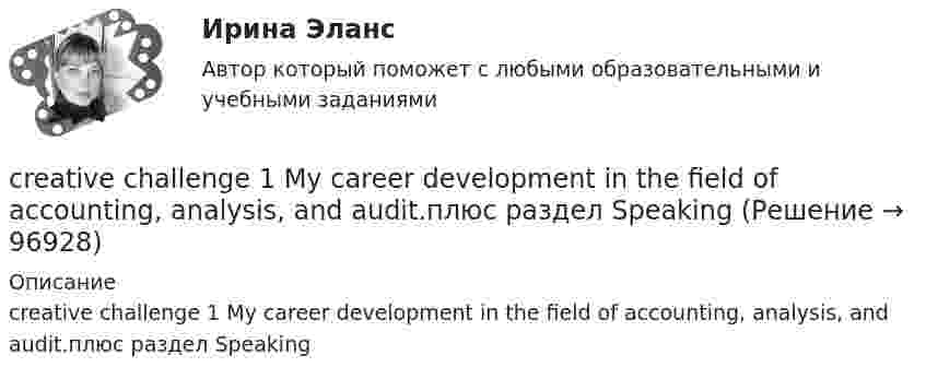      
            Описание
            creative challenge 1 My career development in the field of accounting, analysis, and audit.плюс раздел Speaking   
            
            
            creative challenge 1  My career development in alternative energy sources for vehicles. плюс раздел Speakingcreative challenge 1  My career development in the field of accounting, analysis, and audit.плюс раздел Speakingcreative challenge 2 My perfect vacation in Bashkortostan плюс раздел Speakingcreative challenge 2 My perfect vacation in the Krasnodar region плюс раздел Speakingcreative challenge 3 Culture of Canada плюс раздел Speakingcreative challenge 3 Culture of Germany плюс раздел Speaking CRM-маркетинг.фмен_БАК / CRM-маркетинг. Синергия. Ответы на ИТОГОВЫЙ ТЕСТChoose all true statements according to the text Tomsk. Отметьте все верные предложения в соответствии с текстом Tomsk.Choose the correct option.  Why should you find about the dress code in the company?Choose true sentence according to the text. Homemaking… [Every family needs a homemaker.]Cindy Crawford ….. a model, but not anymore. Выберите один ответ: a.used to be b.used to being c.used be d.used beingclassicus   Стиль - направление в литературе и искусстве 17 – начала 19 вв., Clothes ….. some people at all. Выберите один ответ: a. not interested b. doesn’t interest c. don’t interest d. not interestCPA и тизерные рекламные сети 44 вопроса