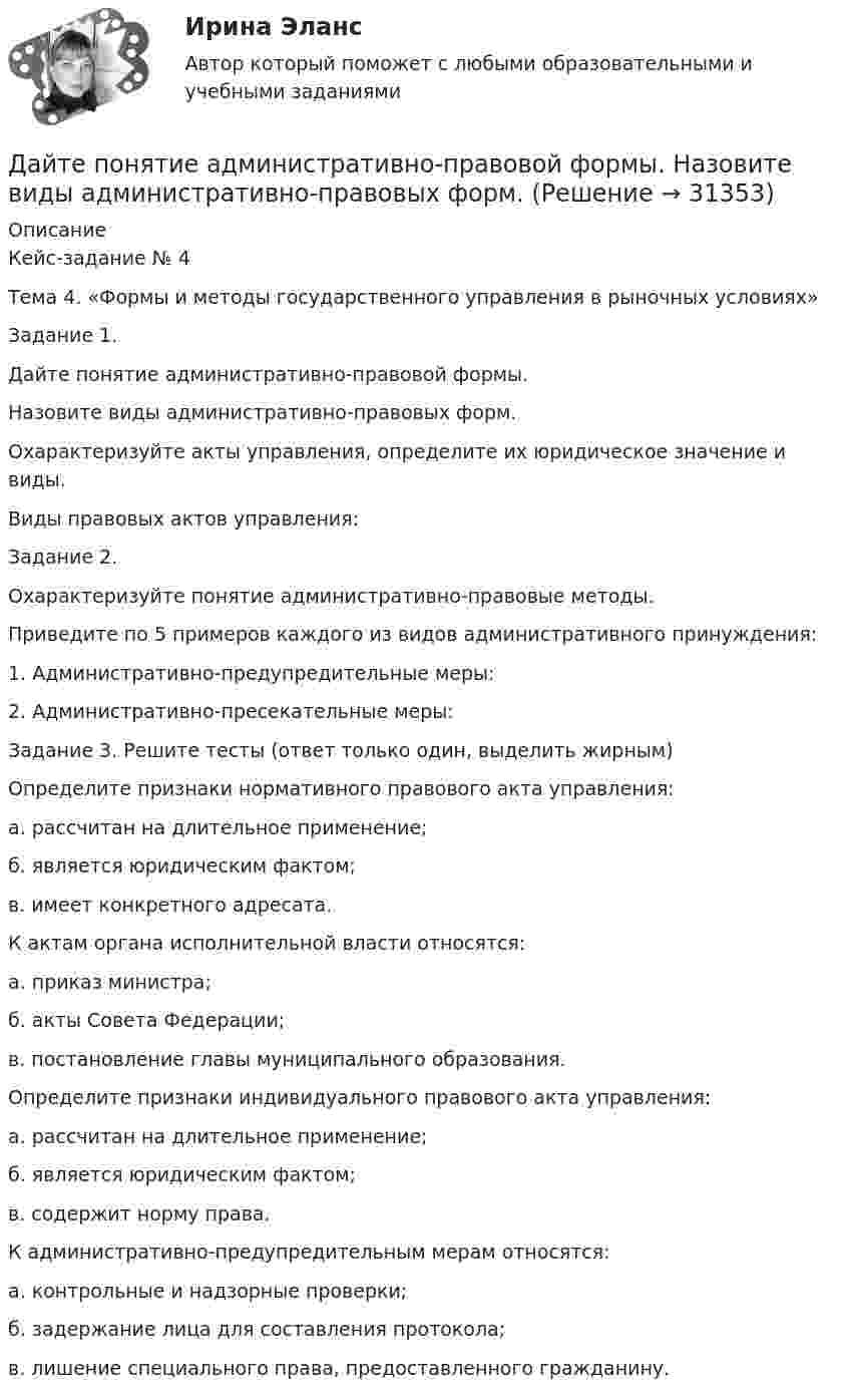      
          Описание
          Кейс-задание № 4Тема 4. «Формы и методы государственного управления в рыночных условиях»Задание 1.Дайте понятие административно-правовой формы.Назовите виды административно-правовых форм.Охарактеризуйте акты управления, определите их юридическое значение и виды.Виды правовых актов управления:Задание 2.Охарактеризуйте понятие административно-правовые методы.Приведите по 5 примеров каждого из видов административного принуждения:1.	Административно-предупредительные меры:2.	Административно-пресекательные меры:Задание 3. Решите тесты (ответ только один, выделить жирным)Определите признаки нормативного правового акта управления:а. рассчитан на длительное применение;б. является юридическим фактом;в. имеет конкретного адресата. К актам органа исполнительной власти относятся:а. приказ министра;б. акты Совета Федерации;в. постановление главы муниципального образования.Определите признаки индивидуального правового акта управления:а. рассчитан на длительное применение;б. является юридическим фактом;в. содержит норму права.К административно-предупредительным мерам относятся:а. контрольные и надзорные проверки;б. задержание лица для составления протокола;в. лишение специального права, предоставленного гражданину.  
            
            
            Дайте оценку и объяснение следующему утверждению  «рост цен происходит не из-за того, что все становится дороже, а из-за того, что деньги становятся дешевле».Дайте понятие административно-правовой формы.  Назовите виды административно-правовых форм.Дайте развернутую письменную консультацию о порядке и способах принятия наследства по закону.  Дайте развернутый ответ с расчетами. 15 баллов.Дайте характеристику жирорастворимых витаминов. Опишите биологическую роль витаминов A и D.Далекая и знойная Аргентина - второе по площади государство Южной АмерикиДальГАУ Химия (ответы на тест)Давление света, производимое на зеркальную поверхность, P = 1 мПа. Определите концентрацию фотонов n0 вблизи поверхности, если длина волны падающего на поверхность света равна 0,6 мкм.Давление света, производимое на зеркальную поверхность, р = 5 мПа. Определить концентрацию n0 фотонов вблизи поверхности, если длина волны света, падающего на поверхность,  = 0,5 мкм.Давление света с длиной волны 400 нм, падающего нормально на черную поверхность, равно 2 нПа. Определить число фотонов, падающих за время t =10 с на площадь S = 1 мм2 этой поверхности. Давыдов, окончив вуз и получив диплом магистра филологии, решил устроиться на должность юрисконсульта. Работодатель отказал ему при приеме на данную должность. Правомерен ли отказ? Ответ обоснуйте.Дайте название науки, которая является методологической основой для юридической психологии как одной из отраслей психологии.Дайте общую характеристику имущественного комплекса вашего муниципального образования, там где вы живете.Дайте определение понятию «внешний эффект», поясните, почему они не отражаются в рыночных ценах. Приведите примеры положительных и отрицательных внешних эффектов, основываясь на личном опыте