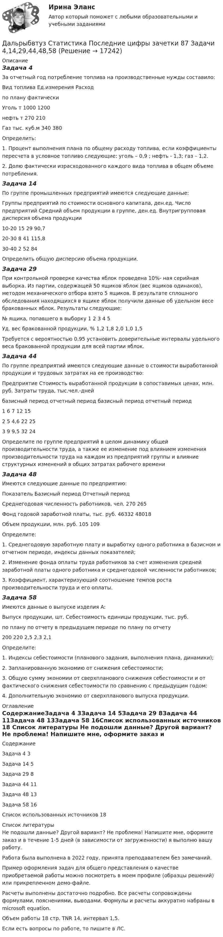     
          Описание
          Задача 4За отчетный год потребление топлива на производственные нужды составило:Вид топлива	Ед.измерения	Расход		по плану	фактическиУголь	т	1000	1200нефть	т	270	210Газ	тыс. куб.м	340	380Определить: 1. Процент выполнения плана по общему расходу топлива, если коэффициенты пересчета в условное топливо следующие: уголь – 0,9 ; нефть - 1,3; газ – 1,2. 2. Долю фактически израсходованного каждого вида топлива в общем объеме потребления.Задача 14По группе промышленных предприятий имеются следующие данные:Группы предприятий по стоимости основного капитала, ден.ед.	Число предприятий	Средний объем продукции в группе, ден.ед.	Внутригрупповая дисперсия объема продукции 10-20	15	29	90,7 20-30	8	41	115,8 30-40	2	52	84Определить общую дисперсию объема продукции.Задача 29При контрольной проверке качества яблок проведена 10%- ная серийная выборка. Из партии, содержащей 50 ящиков яблок (вес ящиков одинаков), методом механического отбора взято 5 ящиков. В результате сплошного обследования находящихся в ящике яблок получили данные об удельном весе бракованных яблок. Результаты следующие:№ ящика, попавшего в выборку	1	2	3	4	5Уд. вес бракованной продукции, %	1,2	1,8	2,0	1,0	1,5	Требуется с вероятностью 0,95 установить доверительные интервалы удельного веса бракованной продукции для всей партии яблок.Задача 44По группе предприятий имеются следующие данные о стоимости выработанной продукции и трудовых затратах на ее производство:Предприятие	Стоимость выработанной продукции в сопоставимых ценах, млн. руб.	Затраты труда, тыс.чел.-дней	базисный период	отчетный период	базисный период	отчетный период1	6	7	12	152	5	4,6	22	253	9	9,5	32	24Определите по группе предприятий в целом динамику общей производительности труда, а также ее изменение под влиянием изменения производительности труда на каждом из предприятий группы и влияние структурных изменений в общих затратах рабочего времениЗадача 48Имеются следующие данные по предприятию:Показатель	Базисный период	Отчетный периодСреднегодовая численность работников, чел.	270	265Фонд годовой заработной платы, тыс. руб.	46332	48018Объем продукции, млн. руб.	105	109Определите: 1. Среднегодовую заработную плату и выработку одного работника в базисном и отчетном периоде, индексы данных показателей; 2. Изменение фонда оплаты труда работников за счет изменения средней заработной платы одного работника и среднегодовой численности работников;3. Коэффициент, характеризующий соотношение темпов роста производительности труда и его оплаты.Задача 58Имеются данные о выпуске изделия А:Выпуск продукции, шт.	Себестоимость единицы продукции, тыс. руб.по плану	по отчету	в предыдущем периоде	по плану	по отчету200	220	2,5	2,3	2,1Определите: 1. Индексы себестоимости (планового задания, выполнения плана, динамики); 2. Запланированную экономию от снижения себестоимости; 3. Общую сумму экономии от сверхпланового снижения себестоимости и от фактического снижения себестоимости по сравнению с предыдущим годом;4. Дополнительную экономию от сверхпланового выпуска продукции. 
          Оглавление
          СодержаниеЗадача 4	3Задача 14	5Задача 29	8Задача 44	11Задача 48	13Задача 58	16Список использованных источников	18 
          Список литературы
          Не подошли данные? Другой вариант? Не проблема! Напишите мне, оформите заказ и в течение 1-5 дней (в зависимости от загруженности) я выполню вашу работу.Работа была выполнена в 2022 году, принята преподавателем без замечаний.Пример оформления задач для общего представления о качестве приобретаемой работы можно посмотреть в моем профиле (образцы решений) или прикрепленном демо-файле.Расчеты выполнены достаточно подробно. Все расчеты сопровождены формулами, пояснениями, выводами. Формулы и расчеты аккуратно набраны в microsoft equation.Объем работы 18 стр. TNR 14, интервал 1,5.Если есть вопросы по работе, то пишите в ЛС.
            
            
            Дальность полёта снаряда равна максимальной высоте. Под каким углом к горизонту произведён выстрел?Дальрыбвтуз Статистика Последние цифры зачетки 87 Задачи 4,14,29,44,48,58 Данa таблица 2х2, в которой приведены результаты изучения объектов по двум номинальным признакам:Дана выборка Z:  Номер элемента	1	2	3	4	5	6	7	8	9	10	11	12	13	14	15	16	17	18	19	20	21	22	23	24	25	26	27	28	29	30  Значение элемента	77	40	20	23	33	36	41	72	52	46	49	48	61	34	58	23	41	78	73	72	32	45	29	21	65	23	68	71	65	51Дана задача линейного программирования. Составить двойственную ей задачу. Найти оптимальное решение обеих задач, решение одной из них найти графически, решение ей двойственной – используя теоремы двойственности.Дана задача на вычисление вероятностей событий: «В группе 7 юношей и 5 девушек. На конференцию выбирают трех студентов случайным образом (без возвращения). Используя основные формулы комбинаторики определить вероятность того, что на конференциюДана задача на вычисление вероятностей событий: «В магазин поступило 30% телевизоров фирмы L, остальное – фирмы N. В продукции фирмы L брак составляет 20% телевизоров; фирмы N – 15%. Рассчитать вероятность того, что наудачу выбранный телевизор Дайте понятие административно-правовой формы.  Назовите виды административно-правовых форм.Дайте развернутую письменную консультацию о порядке и способах принятия наследства по закону.  Дайте развернутый ответ с расчетами. 15 баллов.Дайте характеристику жирорастворимых витаминов. Опишите биологическую роль витаминов A и D.Далекая и знойная Аргентина - второе по площади государство Южной АмерикиДальГАУ Химия (ответы на тест)Дальневосточный государственный университет путей сообщения (ДВГУПС). Дисциплина - Методы принятия управленческих решений. Контрольная работа. Вариант 5. Для ДВГУПС имеются и другие готовые работы