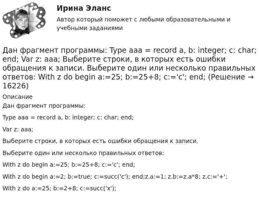      
          Описание
          Дан фрагмент программы:Type aaa = record a, b: integer; c: char; end;Var z: aaa;Выберите строки, в которых есть ошибки обращения к записи.Выберите один или несколько правильных ответов:With z do begin a:=25; b:=25+8; c:='c'; end;With z do begin a:=2; b:=true; c:=succ('c'); end;z.a:=1; z.b:=z.a*8; z.c:='+';With z do a:=25; b:=2+8; c:=succ('x');  
            
            
            Дан фрагмент программы:  b:=8; k:=1; a:=2;  Repeat  k:=k*a;  Until k>b;  Writeln(k);  Что будет выведено на экран?Дан фрагмент программы:  Type aaa = record a, b: integer; c: char; end; Var z: aaa;  Выберите строки, в которых есть ошибки обращения к записи.  Выберите один или несколько правильных ответов: 	With z do begin a:=25; b:=25+8; c:='c'; end;Даны 12 одинаковых элементов с ЭДС e = 1,5 В и внутренним сопротивлением r = 0,40 Ом. Как нужно соединить эти элементы, чтобы получить от собранной из них батареи наибольшую силу тока во внешней цепи, имеющей сопротивлениеДаны две концентрические сферы радиусов r и R (rДаны дифференциальные уравнения второго порядка. Найти общее решение этих уравненийДаны дифференциальные уравнения второго порядка. Найти общее решение этих уравнений.Даны комплексные чертежи точки А. На каком рисунке точка А расположена в плоскости П1, на оси OZ, в пространствеДано перечисление:  enum Color {A=1, AliceBlue, AntiqueWhite=1, Aqua, Aquamarine, Azure, Beige, Bisque};Дано (по вариантам):  Вариант Номинальный ВВП, млрд. руб. Средний уровень цен Скорость обращения денег, оборотов в годДано (по вариантам):  сумма цен всех товаров, выпущенных в данном периоде, млрд.руб.   сумма цен всех товаров, платежи по которым наступили в данном периоде, млрд.руб.   сумма цен товаров, проданных в кредит, млрд.руб.Дано скалярное поле u u(x; y):  а) составить уравнение линии уровня и построить её график;  б) вычислить с помощью градиента производную скалярного поляДано уравнение 2 ⋅ sin2x - 5 ⋅ sinx + 2 = 0. Какой прием необходимо применить для решения этого уравнения?Дано уравнение прямой 17x+12y+408=0Дано уравнение скорости u(t) = 5 – 2t, определить скорость тела через 10 с, построить график скорости, определить путь тела за 5 с.