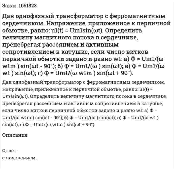 Дан однофазный трансформатор с ферромагнитным сердечником. Напряжение, приложенное к первичной обмотке, равно: u1(t) = Um1sin(ωt). Определить величину магнитного потока в сердечнике, пренебрегая рассеянием и активным сопротивлением в катушке, если число витков первичной обмотки задано и равно w1: а) Ф = Um1/(ω w1m ) sin(ωt - 90°); б) Ф = Um1/(ω ) sin(ωt); в) Ф = Um1/(ω w1 ) sin(ωt); г) Ф = Um1/(ω w1m ) sin(ωt + 90°). 