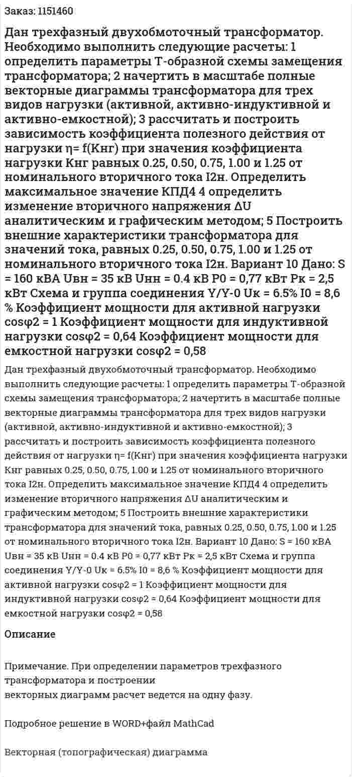 Дан трехфазный двухобмоточный трансформатор. Необходимо выполнить следующие расчеты: 1	определить параметры Т-образной схемы замещения трансформатора; 2	начертить в масштабе полные векторные диаграммы трансформатора для трех видов нагрузки (активной, активно-индуктивной и активно-емкостной); 3	рассчитать и построить зависимость коэффициента полезного действия от нагрузки η= f(Kнг) при значения коэффициента нагрузки Кнг равных 0.25, 0.50, 0.75, 1.00 и 1.25 от номинального вторичного тока I2н. Определить максимальное значение КПД4 4	определить изменение вторичного напряжения ΔU аналитическим и графическим методом; 5	Построить внешние характеристики трансформатора для значений тока, равных 0.25, 0.50, 0.75, 1.00 и 1.25 от номинального вторичного тока I2н. Вариант 10 Дано: S = 160 кВА Uвн = 35 кВ Uнн = 0.4 кВ P0 = 0,77 кВт Pк = 2,5 кВт Схема и группа соединения Y/Y-0 Uк = 6.5% I0 = 8,6 % Коэффициент мощности для активной нагрузки cosφ2 = 1 Коэффициент мощности для индуктивной нагрузки cosφ2 = 0,64 Коэффициент мощности для емкостной нагрузки cosφ2 = 0,58 