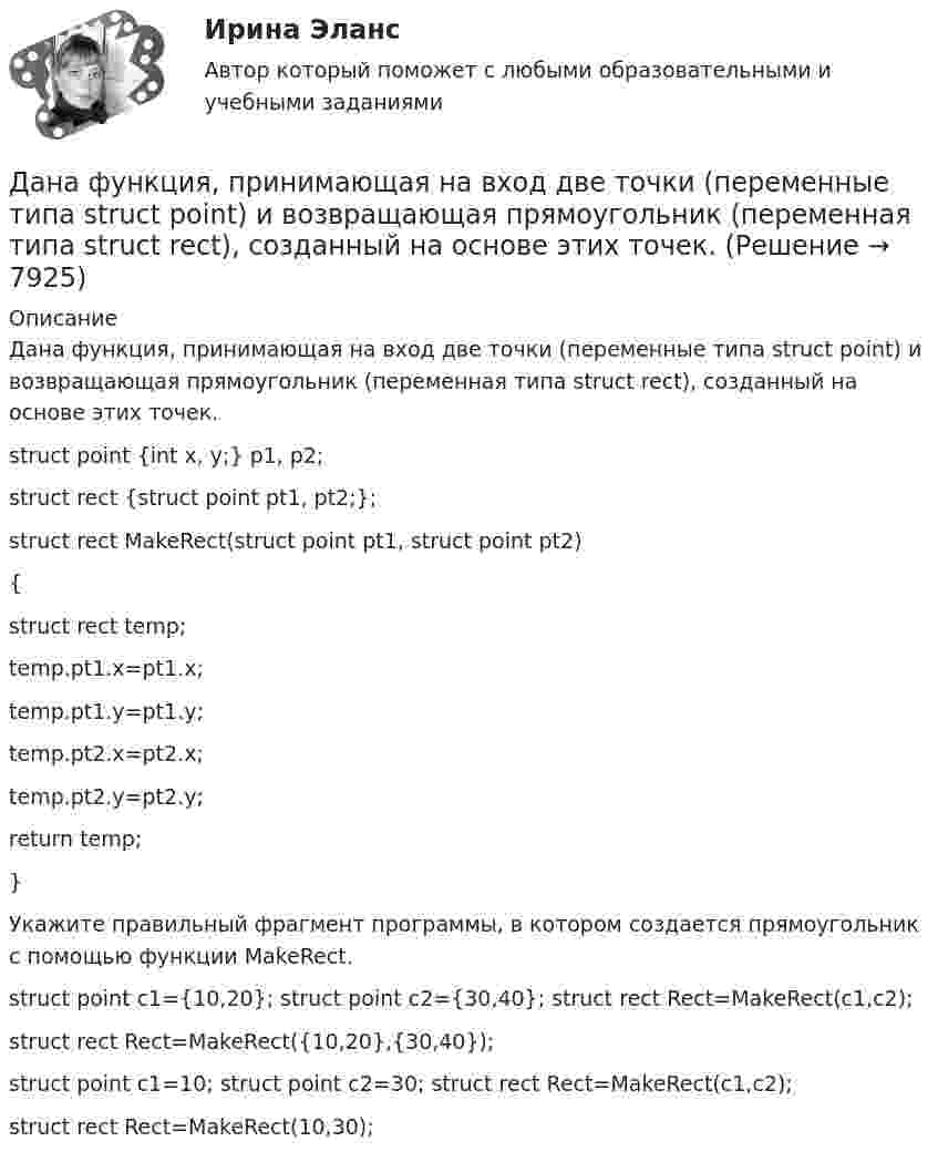     
          Описание
          Дана функция, принимающая на вход две точки (переменные типа struct point) и возвращающая прямоугольник (переменная типа struct rect), созданный на основе этих точек.struct point {int x, y;} p1, p2;struct rect {struct point pt1, pt2;};struct rect MakeRect(struct point pt1, struct point pt2){struct rect temp;temp.pt1.x=pt1.x;temp.pt1.y=pt1.y;temp.pt2.x=pt2.x;temp.pt2.y=pt2.y;return temp;}Укажите правильный фрагмент программы, в котором создается прямоугольник с помощью функции MakeRect.	struct point c1={10,20}; struct point c2={30,40}; struct rect Rect=MakeRect(c1,c2);		struct rect Rect=MakeRect({10,20},{30,40});		struct point c1=10; struct point c2=30; struct rect Rect=MakeRect(c1,c2);		struct rect Rect=MakeRect(10,30);  
            
            
            Дана функция . Найти значение функции при z=4-3iДана функция, принимающая на вход две точки (переменные типа struct point) и возвращающая прямоугольник (переменная типа struct rect), созданный на основе этих точек.Дана функция сортировки массива прямым выбором:  void select_sort(int a[], int n)Дана хеш-функция h(x, i) = (x + 3i) mod 10. Напишите через запятую индексы (без пробелов), которые будет выдавать эта функция при x=5, подставляя i от 0 до 9 Алгоритмы и анализ сложности ЧелГУ (1 сем)Дан граф:    Укажите множество достижимости вершины x1 .  	Ни одна из вершин	 	x1 	x2 	x3 	x4 	x5дание 1 Конфликтная ситуация: тип конфликта, его последствия и методы его разрешения. Прочитайте описание конфликтной ситуации. Объясните, какого типа был конфликт, какие имел последствия и какими методами его следует разрешить. Данное задание должно быть выполнено с использованием MS EXCEL. В результате выборочного обследования торговых предприятий получены следующие данные о значениях их дневного товарооборота (в тысячах рублей Дана социометрическая матрица: Определите индекс сплоченности группы. В ответ введите значение индекса, округлив его до четвертого знака после точки. Дана социометрическая матрица:Определите индекс сплоченности группы. В ответ введите значение индекса, округлив его до четвертого знака после точки.Дана схема. Определить силу тока в реостате, если E1 = 5 В, E2 = 4 В, E3 = 3 В,   R = 2,5 Ом, r1 = 2 Ом, r2 = 1 Ом, r3 = 0,5 Ом. Дана таблица 2х2, в которой приведены результаты изучения объектов по двум номинальным признакам Дана таблица 2х2, в которой приведены результаты изучения объектов по двум номинальным признакам: Дана таблица 2х2, в которой приведены результаты изучения объектов по двум номинальным признакам: Дана таблица, показывающая объемы сбыта десяти компаний по пяти продуктам (млн. руб.). С помощью индекса Херфиндаля-Хиршмана определите наиболее монополизированный рынок: