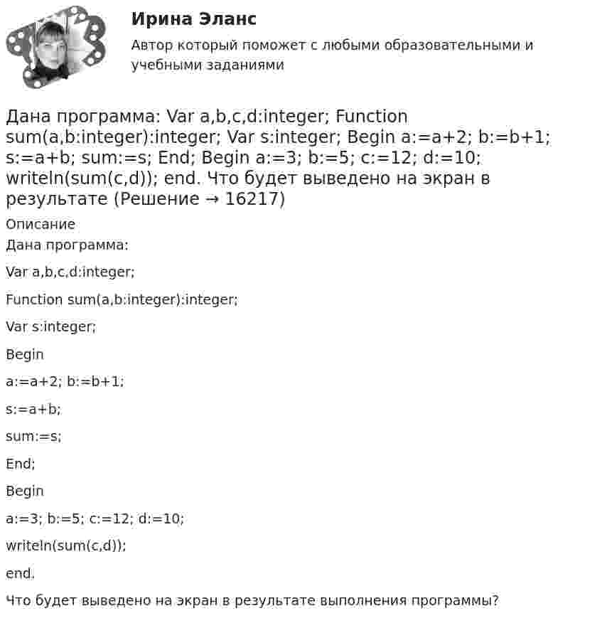      
          Описание
          Дана программа:Var a,b,c,d:integer;Function sum(a,b:integer):integer;Var s:integer;Begina:=a+2; b:=b+1;s:=a+b;sum:=s;End;Begina:=3; b:=5; c:=12; d:=10;writeln(sum(c,d));end.Что будет выведено на экран в результате выполнения программы?  
            
            
            Дана задача на вычисление вероятностей событий: «Чему равна вероятность отказа устройства, состоящего из трех независимо работающих элементов с соответствующими вероятностями отказа элементов 0,1; 0,2; 0,05, если для этого достаточно, чтобы отказал Дана программа:  Var a,b,c,d:integer;  Function sum(a,b:integer):integer;  Var s:integer;  Begin  a:=a+2; b:=b+1;  s:=a+b;  sum:=s;  End;  Begin  a:=3; b:=5; c:=12; d:=10;  writeln(sum(c,d));  end.  Что будет выведено на экран в результатеДана программа:  var i: integer; s: string;  begin  i:=278;  str (i, s);  writeln (s);  end.  Что будет выведено на экран?Дана реакция 2SО2 (г) + О2 (г) → 2SO3 (г) Во сколько увеличится скорость реакции при увеличении: а) давления в 4 раза; б) концентрации О2 в 2 раза? Дана рекурсивная функция: function f(n: integer): integer; begin if n>100 then f:=n-10 else f:=f(f(n+11)) end;  Вычислите f(95).Дана рекурсивная функция:  Function f (n: integer): integer;  Var s: integer;  Begin  s:=1;  if n=0  then f:=1  else f:=s*a[n];  end;  Какую задачу решает эта функция?Дана система реакций, протекающих в газовой фазе CO(г) + 2H2(г) ⟷ CH3OH(г) (1); CH3OH + CH3OH ⟷ CH3OCH3 + H2O (2). Как повлияет на соотношение продуктов этих реакций: а) увеличение давления, б) увеличение концентрации водорода?Дальность полёта снаряда равна максимальной высоте. Под каким углом к горизонту произведён выстрел?Дальрыбвтуз Статистика Последние цифры зачетки 87 Задачи 4,14,29,44,48,58 Данa таблица 2х2, в которой приведены результаты изучения объектов по двум номинальным признакам:Дана выборка Z:  Номер элемента	1	2	3	4	5	6	7	8	9	10	11	12	13	14	15	16	17	18	19	20	21	22	23	24	25	26	27	28	29	30  Значение элемента	77	40	20	23	33	36	41	72	52	46	49	48	61	34	58	23	41	78	73	72	32	45	29	21	65	23	68	71	65	51Дана задача линейного программирования. Составить двойственную ей задачу. Найти оптимальное решение обеих задач, решение одной из них найти графически, решение ей двойственной – используя теоремы двойственности.Дана задача на вычисление вероятностей событий: «В группе 7 юношей и 5 девушек. На конференцию выбирают трех студентов случайным образом (без возвращения). Используя основные формулы комбинаторики определить вероятность того, что на конференциюДана задача на вычисление вероятностей событий: «В магазин поступило 30% телевизоров фирмы L, остальное – фирмы N. В продукции фирмы L брак составляет 20% телевизоров; фирмы N – 15%. Рассчитать вероятность того, что наудачу выбранный телевизор 
