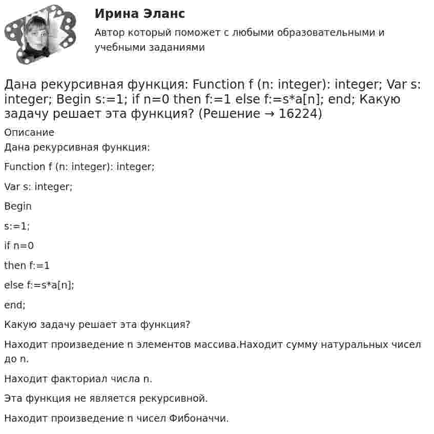      
          Описание
          Дана рекурсивная функция:Function f (n: integer): integer;Var s: integer;Begins:=1;if n=0then f:=1else f:=s*a[n];end;Какую задачу решает эта функция?Находит произведение n элементов массива.Находит сумму натуральных чисел до n.Находит факториал числа n.Эта функция не является рекурсивной.Находит произведение n чисел Фибоначчи.  
            
            
             Дана рекурсивная функция: function f(n: integer): integer; begin if n>100 then f:=n-10 else f:=f(f(n+11)) end;  Вычислите f(95).Дана рекурсивная функция:  Function f (n: integer): integer;  Var s: integer;  Begin  s:=1;  if n=0  then f:=1  else f:=s*a[n];  end;  Какую задачу решает эта функция?Дана система реакций, протекающих в газовой фазе CO(г) + 2H2(г) ⟷ CH3OH(г) (1); CH3OH + CH3OH ⟷ CH3OCH3 + H2O (2). Как повлияет на соотношение продуктов этих реакций: а) увеличение давления, б) увеличение концентрации водорода?Дана система точечных зарядов в вакууме и замкнутые поверхности S1, S2 и S3.Дана следующая статистическая таблица  хi  1  2  3  4  5  ni  2  5  2  8  3    Дана социометрическая матрица: Дана социометрическая матрица:Определите для каждого члена группы индекс положительного социометрического статуса.Дана задача линейного программирования. Составить двойственную ей задачу. Найти оптимальное решение обеих задач, решение одной из них найти графически, решение ей двойственной – используя теоремы двойственности.Дана задача на вычисление вероятностей событий: «В группе 7 юношей и 5 девушек. На конференцию выбирают трех студентов случайным образом (без возвращения). Используя основные формулы комбинаторики определить вероятность того, что на конференциюДана задача на вычисление вероятностей событий: «В магазин поступило 30% телевизоров фирмы L, остальное – фирмы N. В продукции фирмы L брак составляет 20% телевизоров; фирмы N – 15%. Рассчитать вероятность того, что наудачу выбранный телевизор Дана задача на вычисление вероятностей событий: «На складе автомобильного салона 5 белых, 3 черных, 4 зеленых автомобилей одной марки. Используя классическое определение вероятности рассчитать вероятность того, что пришедший в автосалонДана задача на вычисление вероятностей событий: «Чему равна вероятность отказа устройства, состоящего из трех независимо работающих элементов с соответствующими вероятностями отказа элементов 0,1; 0,2; 0,05, если для этого достаточно, чтобы отказал Дана программа:  Var a,b,c,d:integer;  Function sum(a,b:integer):integer;  Var s:integer;  Begin  a:=a+2; b:=b+1;  s:=a+b;  sum:=s;  End;  Begin  a:=3; b:=5; c:=12; d:=10;  writeln(sum(c,d));  end.  Что будет выведено на экран в результатеДана программа:  var i: integer; s: string;  begin  i:=278;  str (i, s);  writeln (s);  end.  Что будет выведено на экран?