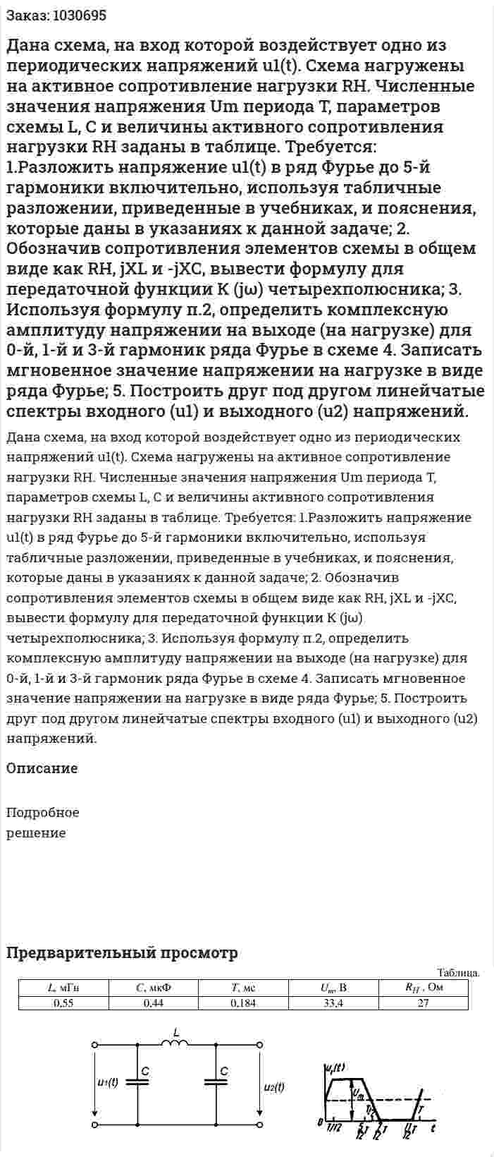 Дана схема, на вход которой воздействует одно из периодических напряжений u1(t). Схема нагружены на активное сопротивление нагрузки RH. Численные значения напряжения Um периода T, параметров схемы L, С и величины активного сопротивления нагрузки RH заданы в таблице.  Требуется:  1.Разложить напряжение u1(t) в ряд Фурье до 5-й гармоники включительно, используя табличные разложении, приведенные в учебниках, и пояснения, которые даны в указаниях к данной задаче;  2. Обозначив сопротивления элементов схемы в общем виде как RH, jXL и -jХС, вывести формулу для передаточной функции К (jω) четырехполюсника;  3.	Используя формулу п.2, определить комплексную амплитуду напряжении на выходе (на нагрузке) для 0-й, 1-й и 3-й гармоник ряда Фурье в схеме  4. Записать мгновенное значение напряжении на нагрузке в виде ряда Фурье;  5. Построить друг под другом линейчатые спектры входного (u1) и выходного (u2) напряжений. 