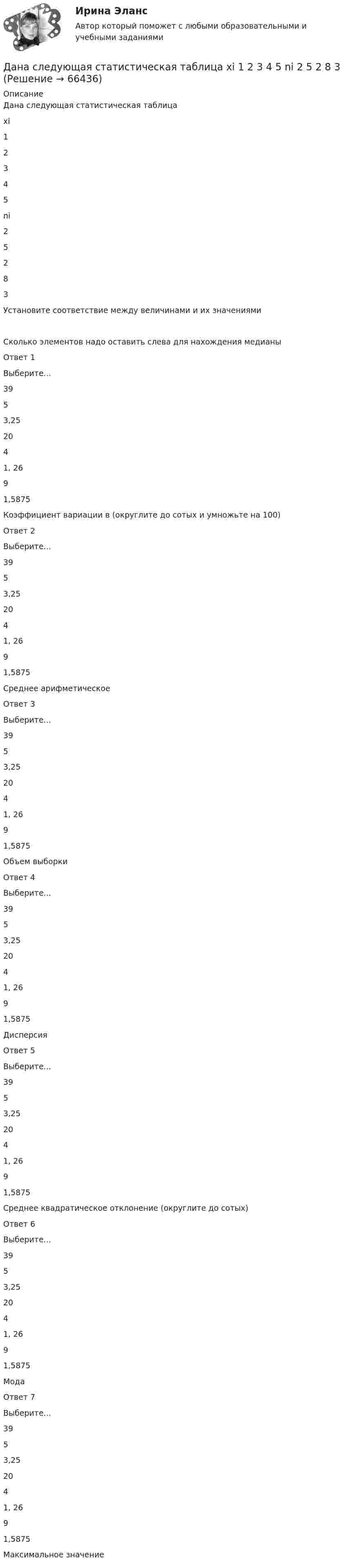      
            Описание
            Дана следующая статистическая таблицахi12345ni25283 Установите соответствие между величинами и их значениямиСколько элементов надо оставить слева для нахождения медианыОтвет 1Выберите...3953,252041, 2691,5875 Коэффициент вариации в (округлите до сотых и умножьте на 100)Ответ 2Выберите...3953,252041, 2691,5875 Среднее арифметическоеОтвет 3Выберите...3953,252041, 2691,5875 Объем выборкиОтвет 4Выберите...3953,252041, 2691,5875 ДисперсияОтвет 5Выберите...3953,252041, 2691,5875 Среднее квадратическое отклонение (округлите до сотых)Ответ 6Выберите...3953,252041, 2691,5875 МодаОтвет 7Выберите...3953,252041, 2691,5875 Максимальное значение   
            
            
            Дана система точечных зарядов в вакууме и замкнутые поверхности S1, S2 и S3.Дана следующая статистическая таблица  хi  1  2  3  4  5  ni  2  5  2  8  3    Дана социометрическая матрица: Дана социометрическая матрица:Определите для каждого члена группы индекс положительного социометрического статуса.Дана социометрическая матрица: Определите для каждого члена группы индекс социометрического статуса. В ответ введите значения индексов соответственно для субъектов A B C D E F G H I J через пробел, округлив их до тысячных. Дана социометрическая матрица: Определите индекс сплоченности группы. В ответ введите значение индекса, округлив его до четвертого знака после точки. Дана социометрическая матрица:Определите индекс сплоченности группы. В ответ введите значение индекса, округлив его до четвертого знака после точки.Дана задача на вычисление вероятностей событий: «На складе автомобильного салона 5 белых, 3 черных, 4 зеленых автомобилей одной марки. Используя классическое определение вероятности рассчитать вероятность того, что пришедший в автосалонДана задача на вычисление вероятностей событий: «Чему равна вероятность отказа устройства, состоящего из трех независимо работающих элементов с соответствующими вероятностями отказа элементов 0,1; 0,2; 0,05, если для этого достаточно, чтобы отказал Дана программа:  Var a,b,c,d:integer;  Function sum(a,b:integer):integer;  Var s:integer;  Begin  a:=a+2; b:=b+1;  s:=a+b;  sum:=s;  End;  Begin  a:=3; b:=5; c:=12; d:=10;  writeln(sum(c,d));  end.  Что будет выведено на экран в результатеДана программа:  var i: integer; s: string;  begin  i:=278;  str (i, s);  writeln (s);  end.  Что будет выведено на экран?Дана реакция 2SО2 (г) + О2 (г) → 2SO3 (г) Во сколько увеличится скорость реакции при увеличении: а) давления в 4 раза; б) концентрации О2 в 2 раза? Дана рекурсивная функция: function f(n: integer): integer; begin if n>100 then f:=n-10 else f:=f(f(n+11)) end;  Вычислите f(95).Дана рекурсивная функция:  Function f (n: integer): integer;  Var s: integer;  Begin  s:=1;  if n=0  then f:=1  else f:=s*a[n];  end;  Какую задачу решает эта функция?