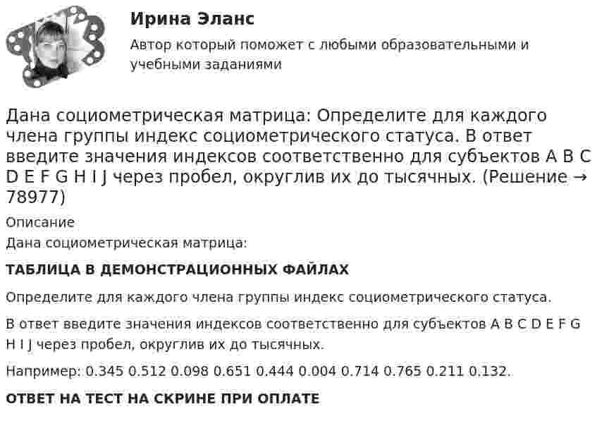    
            Описание
            Дана социометрическая матрица:ТАБЛИЦА В ДЕМОНСТРАЦИОННЫХ ФАЙЛАХОпределите для каждого члена группы индекс социометрического статуса.В ответ введите значения индексов соответственно для субъектов A B C D E F G H I J через пробел, округлив их до тысячных.Например: 0.345 0.512 0.098 0.651 0.444 0.004 0.714 0.765 0.211 0.132.ОТВЕТ НА ТЕСТ НА СКРИНЕ ПРИ ОПЛАТЕ   
            
            
             Дана социометрическая матрица:Определите для каждого члена группы индекс положительного социометрического статуса.Дана социометрическая матрица: Определите для каждого члена группы индекс социометрического статуса. В ответ введите значения индексов соответственно для субъектов A B C D E F G H I J через пробел, округлив их до тысячных. Дана социометрическая матрица: Определите индекс сплоченности группы. В ответ введите значение индекса, округлив его до четвертого знака после точки. Дана социометрическая матрица:Определите индекс сплоченности группы. В ответ введите значение индекса, округлив его до четвертого знака после точки.Дана схема. Определить силу тока в реостате, если E1 = 5 В, E2 = 4 В, E3 = 3 В,   R = 2,5 Ом, r1 = 2 Ом, r2 = 1 Ом, r3 = 0,5 Ом. Дана таблица 2х2, в которой приведены результаты изучения объектов по двум номинальным признакам Дана таблица 2х2, в которой приведены результаты изучения объектов по двум номинальным признакам:Дана программа:  var i: integer; s: string;  begin  i:=278;  str (i, s);  writeln (s);  end.  Что будет выведено на экран?Дана реакция 2SО2 (г) + О2 (г) → 2SO3 (г) Во сколько увеличится скорость реакции при увеличении: а) давления в 4 раза; б) концентрации О2 в 2 раза? Дана рекурсивная функция: function f(n: integer): integer; begin if n>100 then f:=n-10 else f:=f(f(n+11)) end;  Вычислите f(95).Дана рекурсивная функция:  Function f (n: integer): integer;  Var s: integer;  Begin  s:=1;  if n=0  then f:=1  else f:=s*a[n];  end;  Какую задачу решает эта функция?Дана система реакций, протекающих в газовой фазе CO(г) + 2H2(г) ⟷ CH3OH(г) (1); CH3OH + CH3OH ⟷ CH3OCH3 + H2O (2). Как повлияет на соотношение продуктов этих реакций: а) увеличение давления, б) увеличение концентрации водорода?Дана система точечных зарядов в вакууме и замкнутые поверхности S1, S2 и S3.Дана следующая статистическая таблица  хi  1  2  3  4  5  ni  2  5  2  8  3   