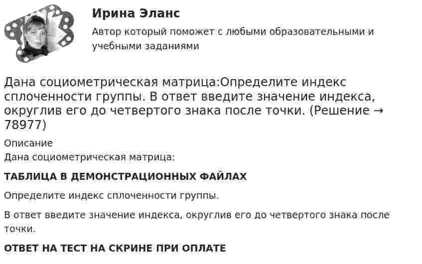     
            Описание
            Дана социометрическая матрица:ТАБЛИЦА В ДЕМОНСТРАЦИОННЫХ ФАЙЛАХОпределите индекс сплоченности группы.В ответ введите значение индекса, округлив его до четвертого знака после точки.ОТВЕТ НА ТЕСТ НА СКРИНЕ ПРИ ОПЛАТЕ   
            
            
             Дана социометрическая матрица: Определите индекс сплоченности группы. В ответ введите значение индекса, округлив его до четвертого знака после точки. Дана социометрическая матрица:Определите индекс сплоченности группы. В ответ введите значение индекса, округлив его до четвертого знака после точки.Дана схема. Определить силу тока в реостате, если E1 = 5 В, E2 = 4 В, E3 = 3 В,   R = 2,5 Ом, r1 = 2 Ом, r2 = 1 Ом, r3 = 0,5 Ом. Дана таблица 2х2, в которой приведены результаты изучения объектов по двум номинальным признакам Дана таблица 2х2, в которой приведены результаты изучения объектов по двум номинальным признакам: Дана таблица 2х2, в которой приведены результаты изучения объектов по двум номинальным признакам: Дана таблица, показывающая объемы сбыта десяти компаний по пяти продуктам (млн. руб.). С помощью индекса Херфиндаля-Хиршмана определите наиболее монополизированный рынок: Дана рекурсивная функция: function f(n: integer): integer; begin if n>100 then f:=n-10 else f:=f(f(n+11)) end;  Вычислите f(95).Дана рекурсивная функция:  Function f (n: integer): integer;  Var s: integer;  Begin  s:=1;  if n=0  then f:=1  else f:=s*a[n];  end;  Какую задачу решает эта функция?Дана система реакций, протекающих в газовой фазе CO(г) + 2H2(г) ⟷ CH3OH(г) (1); CH3OH + CH3OH ⟷ CH3OCH3 + H2O (2). Как повлияет на соотношение продуктов этих реакций: а) увеличение давления, б) увеличение концентрации водорода?Дана система точечных зарядов в вакууме и замкнутые поверхности S1, S2 и S3.Дана следующая статистическая таблица  хi  1  2  3  4  5  ni  2  5  2  8  3    Дана социометрическая матрица: Дана социометрическая матрица:Определите для каждого члена группы индекс положительного социометрического статуса.