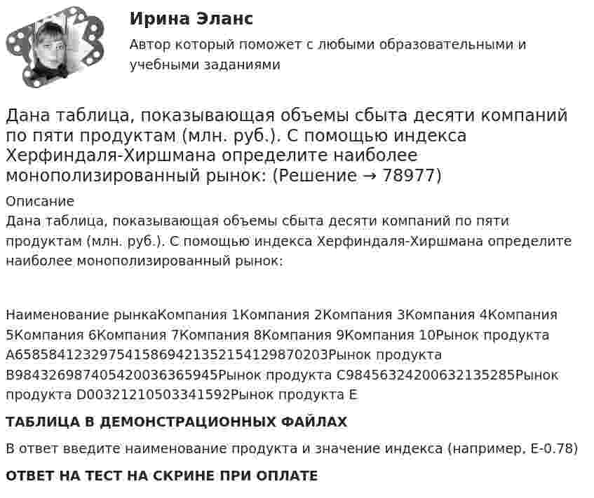     
            Описание
            Дана таблица, показывающая объемы сбыта десяти компаний по пяти продуктам (млн. руб.). С помощью индекса Херфиндаля-Хиршмана определите наиболее монополизированный рынок:Наименование рынкаКомпания 1Компания 2Компания 3Компания 4Компания 5Компания 6Компания 7Компания 8Компания 9Компания 10Рынок продукта А6585841232975415869421352154129870203Рынок продукта B984326987405420036365945Рынок продукта C98456324200632135285Рынок продукта D00321210503341592Рынок продукта EТАБЛИЦА В ДЕМОНСТРАЦИОННЫХ ФАЙЛАХВ ответ введите наименование продукта и значение индекса (например, E-0.78)ОТВЕТ НА ТЕСТ НА СКРИНЕ ПРИ ОПЛАТЕ   
            
            
             Дана таблица, показывающая объемы сбыта десяти компаний по пяти продуктам (млн. руб.). С помощью индекса Херфиндаля-Хиршмана определите наиболее монополизированный рынок:Дана таблица, показывающая объемы сбыта десяти компаний по пяти продуктам (млн. руб.). С помощью индекса Херфиндаля-Хиршмана определите наиболее монополизированный рынок:Дана функция . Найти значение функции при z=4-3iДана функция, принимающая на вход две точки (переменные типа struct point) и возвращающая прямоугольник (переменная типа struct rect), созданный на основе этих точек.Дана функция сортировки массива прямым выбором:  void select_sort(int a[], int n)Дана хеш-функция h(x, i) = (x + 3i) mod 10. Напишите через запятую индексы (без пробелов), которые будет выдавать эта функция при x=5, подставляя i от 0 до 9 Алгоритмы и анализ сложности ЧелГУ (1 сем)Дан граф:    Укажите множество достижимости вершины x1 .  	Ни одна из вершин	 	x1 	x2 	x3 	x4 	x5 Дана социометрическая матрица:Определите для каждого члена группы индекс положительного социометрического статуса.Дана социометрическая матрица: Определите для каждого члена группы индекс социометрического статуса. В ответ введите значения индексов соответственно для субъектов A B C D E F G H I J через пробел, округлив их до тысячных. Дана социометрическая матрица: Определите индекс сплоченности группы. В ответ введите значение индекса, округлив его до четвертого знака после точки. Дана социометрическая матрица:Определите индекс сплоченности группы. В ответ введите значение индекса, округлив его до четвертого знака после точки.Дана схема. Определить силу тока в реостате, если E1 = 5 В, E2 = 4 В, E3 = 3 В,   R = 2,5 Ом, r1 = 2 Ом, r2 = 1 Ом, r3 = 0,5 Ом. Дана таблица 2х2, в которой приведены результаты изучения объектов по двум номинальным признакам Дана таблица 2х2, в которой приведены результаты изучения объектов по двум номинальным признакам: