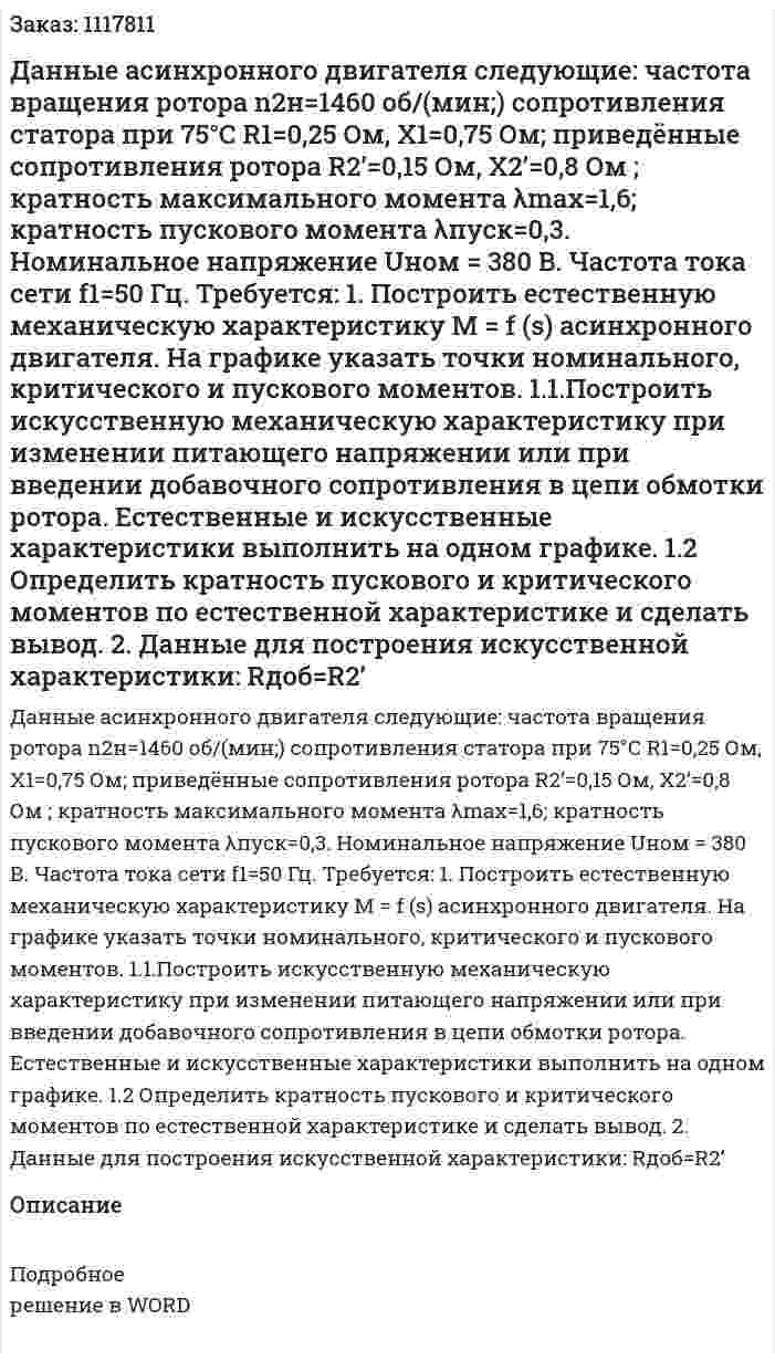 Данные асинхронного двигателя следующие: частота вращения ротора n2н=1460  об/(мин;) сопротивления статора при 75°С R1=0,25 Ом, X1=0,75 Ом; приведённые сопротивления ротора R2ʼ=0,15 Ом, X2ʼ=0,8 Ом ; кратность максимального момента λmax=1,6; кратность пускового момента  λпуск=0,3.  Номинальное напряжение Uном = 380 В. Частота тока сети f1=50 Гц.   Требуется:  1.  Построить естественную механическую характеристику М = f (s) асинхронного двигателя. На графике указать точки номинального, критического и пускового моментов.  	1.1.Построить искусственную механическую характеристику при изменении питающего напряжении или при введении добавочного сопротивления в цепи обмотки ротора. Естественные и искусственные характеристики выполнить на одном графике.  1.2	Определить кратность пускового и критического моментов по естественной характеристике и сделать вывод.  2. Данные для построения искусственной характеристики: Rдоб=R2ʼ 
