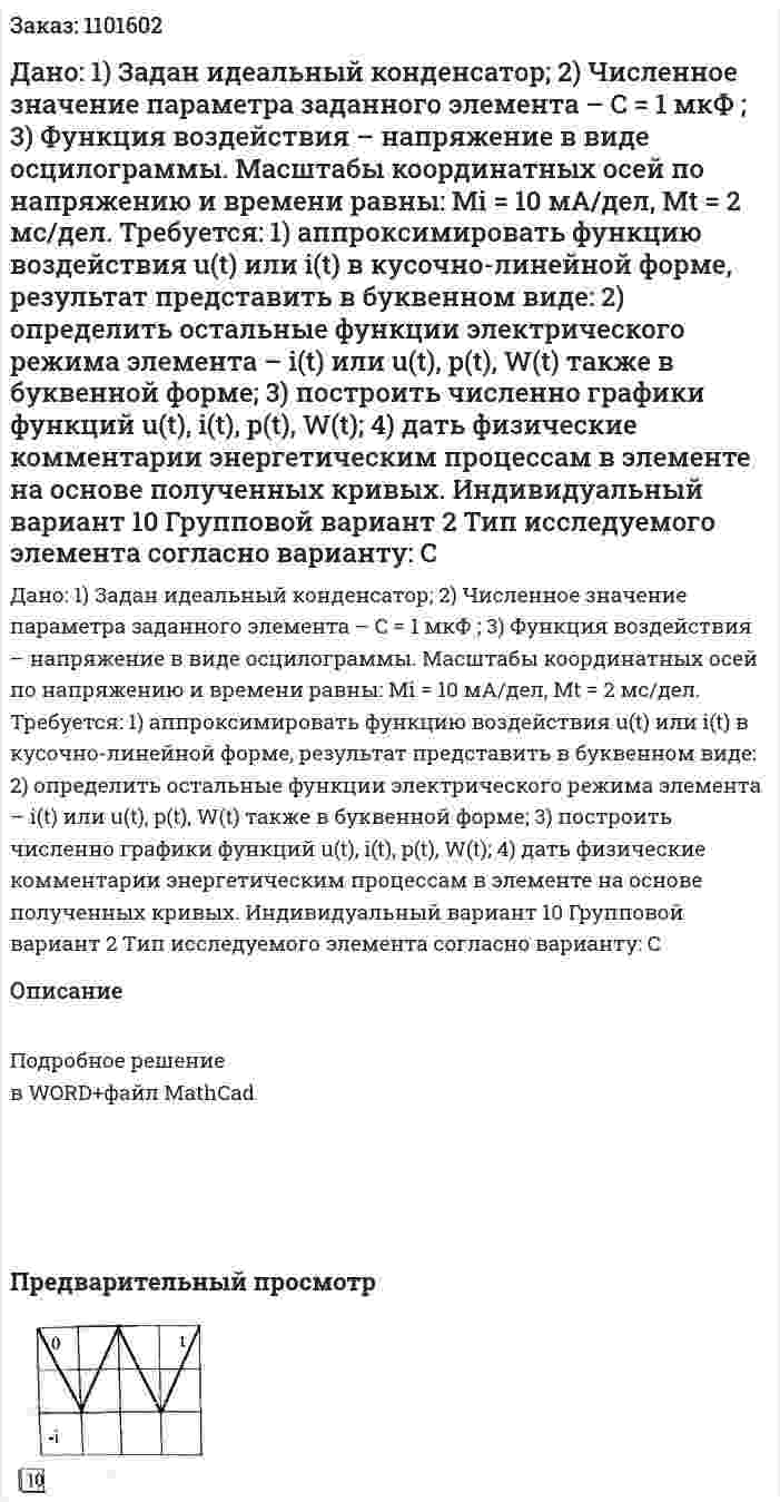 Дано: 1)	Задан идеальный конденсатор; 2)	Численное значение параметра заданного элемента – C = 1 мкФ ; 3)	Функция воздействия – напряжение в виде осцилограммы. Масштабы координатных осей по напряжению и времени равны:  Mi = 10 мА/дел, Mt = 2 мс/дел.   Требуется: 1) аппроксимировать функцию воздействия u(t) или i(t) в кусочно-линейной форме, результат представить в буквенном виде: 2) определить остальные функции электрического режима элемента – i(t) или u(t), p(t), W(t) также в буквенной форме; 3) построить численно графики функций u(t), i(t), p(t), W(t); 4) дать физические комментарии энергетическим процессам в элементе на основе полученных кривых. Индивидуальный вариант 10  Групповой вариант 2 Тип исследуемого элемента согласно варианту: C 