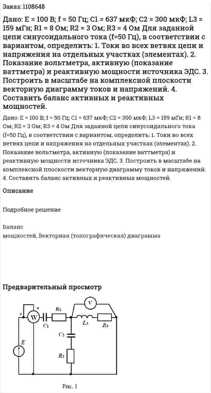 Дано: E = 100 В; f = 50 Гц; C1 = 637 мкФ; C2 = 300 мкФ; L3 = 159 мГн; R1 = 8 Ом; R2 = 3 Ом; R3 = 4 Ом Для заданной цепи синусоидального тока (f=50 Гц), в соответствии с вариантом, определить:  1. Токи во всех ветвях цепи и напряжения на отдельных участках (элементах).  2. Показание вольтметра, активную (показание ваттметра) и реактивную мощности источника ЭДС.  3. Построить в масштабе на комплексной плоскости векторную диаграмму токов и напряжений.  4. Составить баланс активных и реактивных мощностей.  
