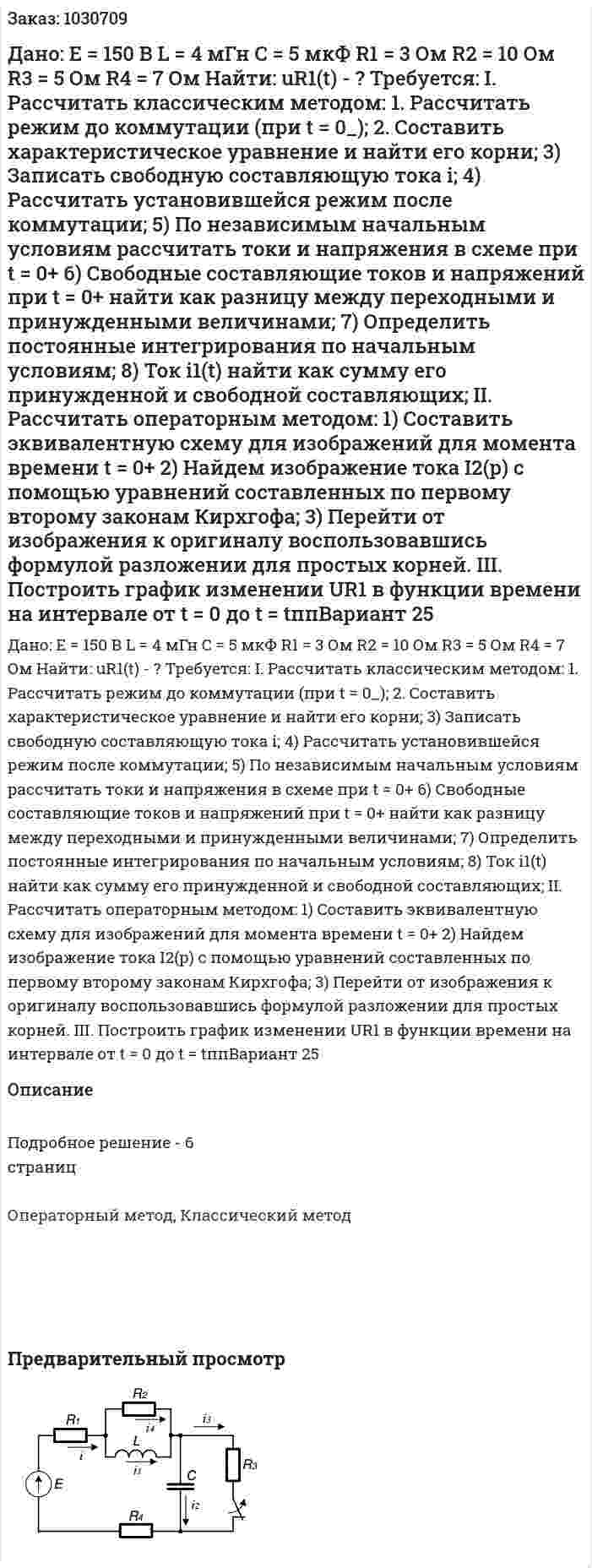 Дано:  Е = 150 В  L = 4 мГн  C = 5 мкФ  R1 = 3 Ом  R2 = 10 Ом  R3 = 5 Ом  R4 = 7 Ом  Найти: uR1(t) - ?  Требуется:  І. Рассчитать классическим методом:  1. Рассчитать режим до коммутации (при t = 0_);  2. Составить характеристическое уравнение и найти его корни;  3) Записать свободную составляющую тока i;  4) Рассчитать установившейся режим после коммутации;  5) По независимым начальным условиям рассчитать токи и напряжения в схеме при t = 0+  6) Свободные составляющие токов и напряжений при t = 0+ найти как разницу между переходными и принужденными величинами;  7) Определить постоянные интегрирования по начальным условиям;  8) Ток i1(t) найти как сумму его принужденной и свободной составляющих;   ІI. Рассчитать операторным методом:  1) Составить эквивалентную схему для изображений для момента времени t = 0+  2) Найдем изображение тока I2(р) с помощью уравнений составленных по первому второму законам Кирхгофа;  3) Перейти от изображения к оригиналу воспользовавшись формулой разложении для простых корней.  III. Построить график изменении UR1 в функции времени на интервале от t = 0 до t = tппВариант 25 