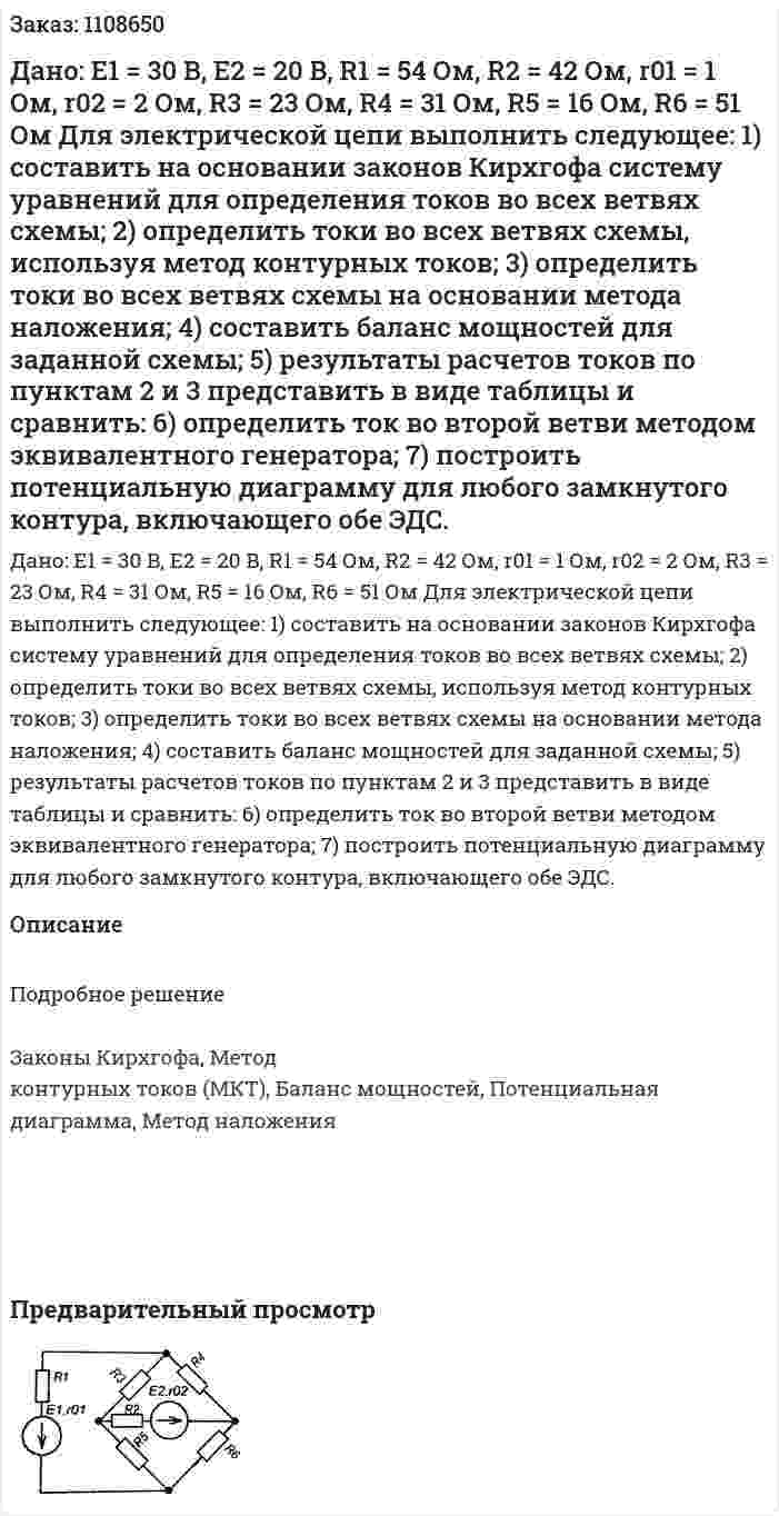 Дано: E1 = 30 B, E2 = 20 B, R1 = 54 Ом, R2 = 42 Ом, r01 = 1 Ом, r02 = 2 Ом, R3 = 23 Ом, R4 = 31 Ом, R5 = 16 Ом, R6 = 51 Ом  Для электрической цепи выполнить следующее:   1) составить на основании законов Кирхгофа систему уравнений для определения токов во всех ветвях схемы;   2) определить токи во всех ветвях схемы, используя метод контурных токов;   3) определить токи во всех ветвях схемы на основании метода наложения;  4) составить баланс мощностей для заданной схемы;  5) результаты расчетов токов по пунктам 2 и 3 представить в виде таблицы и сравнить:  6) определить ток во второй ветви методом эквивалентного генератора;   7) построить потенциальную диаграмму для любого замкнутого контура, включающего обе ЭДС. 
