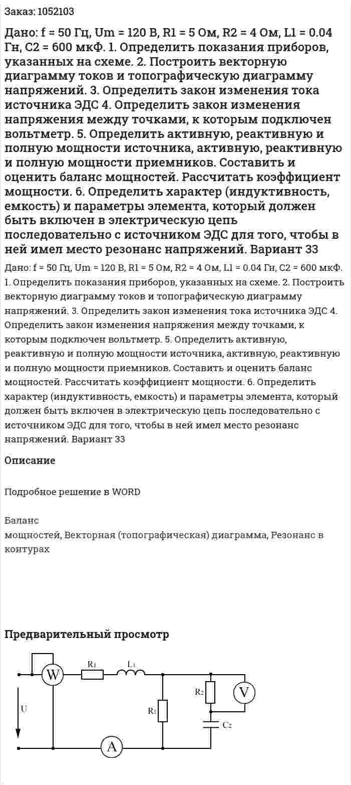 Дано: f = 50 Гц, Um = 120 В, R1 = 5 Ом, R2 = 4 Ом, L1 = 0.04 Гн, C2 = 600 мкФ.  1.	Определить показания приборов, указанных на схеме.  2.	Построить векторную диаграмму токов и топографическую диаграмму напряжений.  3.	Определить закон изменения тока источника ЭДС  4.	Определить закон изменения напряжения между точками, к которым подключен вольтметр.  5.	Определить активную, реактивную и полную мощности источника, активную, реактивную и полную мощности приемников. Составить и оценить баланс мощностей. Рассчитать коэффициент мощности.  6.	Определить характер (индуктивность, емкость) и параметры элемента, который должен быть включен в электрическую цепь последовательно с источником ЭДС для того, чтобы в ней имел место резонанс напряжений. Вариант 33 