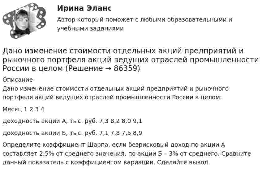      
            Описание
            Дано изменение стоимости отдельных акций предприятий и рыночного портфеля акций ведущих отраслей промышленности России в целом:  Месяц 1 2 3 4   Доходность акции А, тыс. руб. 7,3 8,2 8,0 9,1   Доходность акции Б, тыс. руб. 7,1 7,8 7,5 8,9  Определите  коэффициент Шарпа, если безрисковый доход по акции А составляет 2,5% от среднего значения, по акции Б – 3% от среднего. Сравните данный показатель с коэффициентом вариации. Сделайте вывод.   
            
            
            Дано дифференциальное уравнение первого порядка и его начальные условия. Найти общее решение этого уравнения и определить частное решение.Дано изменение стоимости отдельных акций предприятий и рыночного портфеля акций ведущих отраслей промышленности России в целомДано неравенство вида c³ˣ⁺¹ > (c)². При каком значении c данное неравенство не имеет решения? Дано перечисление:  enum Color {A=1, AliceBlue, AntiqueWhite=1, Aqua, Aquamarine, Azure, Beige, Bisque};Дано (по вариантам):  Вариант Номинальный ВВП, млрд. руб. Средний уровень цен Скорость обращения денег, оборотов в годДано (по вариантам):  сумма цен всех товаров, выпущенных в данном периоде, млрд.руб.   сумма цен всех товаров, платежи по которым наступили в данном периоде, млрд.руб.   сумма цен товаров, проданных в кредит, млрд.руб.Дано скалярное поле u u(x; y):  а) составить уравнение линии уровня и построить её график;  б) вычислить с помощью градиента производную скалярного полядание 1 Конфликтная ситуация: тип конфликта, его последствия и методы его разрешения. Прочитайте описание конфликтной ситуации. Объясните, какого типа был конфликт, какие имел последствия и какими методами его следует разрешить. Данное задание должно быть выполнено с использованием MS EXCEL. В результате выборочного обследования торговых предприятий получены следующие данные о значениях их дневного товарооборота (в тысячах рублейДанные об организациях, созданных на территории РФ, их местных единицах, индивидуальных предпринимателях, других типах статистических единиц, являющихся объектами федерального статистического наблюдения, отражаются Росстатом …Данные, полученные опытным путем, называются ...Данные приведенной ниже таблицы представляют собой пример … ряда распределения. Распределение акций по величине курса продажиДанный способ подключения к Интернет обеспечивает наибольшие возможности для доступа к информационным ресурсам:Дано 2 вида акций. Рассчитайте ожидаемую доходность для каждого типа акций. Оцените риск.