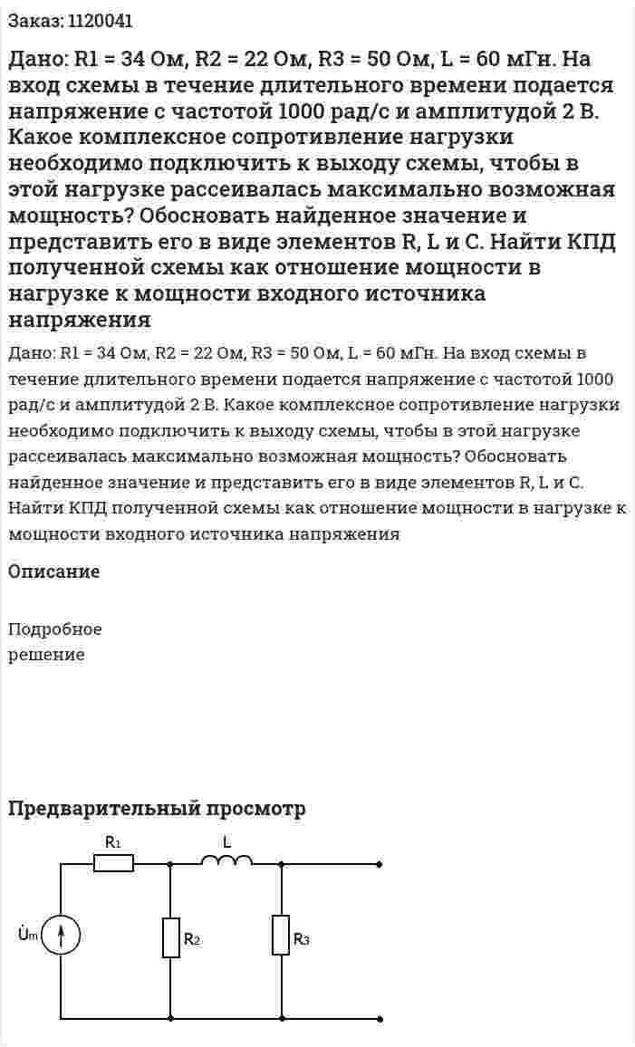 Дано: R1 = 34 Ом, R2 = 22 Ом, R3 = 50 Ом, L = 60 мГн.  На вход схемы в течение длительного времени подается напряжение с частотой 1000 рад/с и амплитудой 2 В. Какое комплексное сопротивление нагрузки необходимо подключить к выходу схемы, чтобы в этой нагрузке рассеивалась максимально возможная мощность? Обосновать найденное значение и представить его в виде элементов R, L и C. Найти КПД полученной схемы как отношение мощности в нагрузке к мощности входного источника напряжения 
