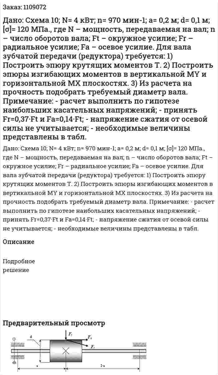 Дано: Схема 10; N= 4 кВт; n= 970 мин-1; а= 0,2 м; d= 0,1 м; [σ]= 120 МПа.,  где N – мощность, передаваемая на вал;  n – число оборотов вала;  Ft – окружное усилие;  Fr – радиальное усилие; Fa – осевое усилие. Для вала зубчатой передачи (редуктора) требуется:  1) Построить эпюру крутящих моментов Т.  2) Построить эпюры изгибающих моментов в вертикальной МY и горизонтальной МX плоскостях.  3) Из расчета на прочность подобрать требуемый диаметр вала.  Примечание:  - расчет выполнить по гипотезе наибольших касательных напряжений;  - принять Fr=0,37·Ft и Fa=0,14·Ft;  - напряжение сжатия от осевой силы не учитывается;  - необходимые величины представлены в табл. 