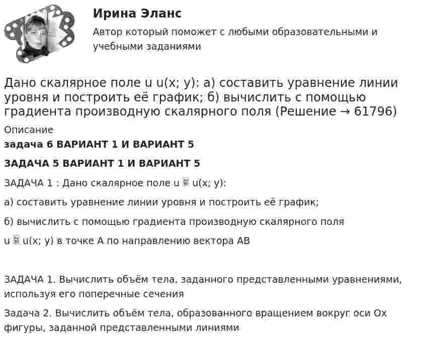     
            Описание
            задача 6 ВАРИАНТ 1 И ВАРИАНТ 5ЗАДАЧА 5 ВАРИАНТ 1 И ВАРИАНТ 5 ЗАДАЧА 1 : Дано скалярное поле u  u(x; y):а) составить уравнение линии уровня и построить её график;б) вычислить с помощью градиента производную скалярного поляu  u(x; y) в точке A по направлению вектора ABЗАДАЧА 1. Вычислить объём тела, заданного представленными уравнениями, используя его поперечные сеченияЗадача 2. Вычислить объём тела, образованного вращением вокруг оси Ox фигуры, заданной представленными линиями   
            
            
            Дано (по вариантам):  сумма цен всех товаров, выпущенных в данном периоде, млрд.руб.   сумма цен всех товаров, платежи по которым наступили в данном периоде, млрд.руб.   сумма цен товаров, проданных в кредит, млрд.руб.Дано скалярное поле u u(x; y):  а) составить уравнение линии уровня и построить её график;  б) вычислить с помощью градиента производную скалярного поляДано уравнение 2 ⋅ sin2x - 5 ⋅ sinx + 2 = 0. Какой прием необходимо применить для решения этого уравнения?Дано уравнение прямой 17x+12y+408=0Дано уравнение скорости u(t) = 5 – 2t, определить скорость тела через 10 с, построить график скорости, определить путь тела за 5 с.Дан фрагмент программы:  b:=5; k:=1;  For a:=b downto 4 do  Begin  k:=k*a;  k:=k+1;  end;  Writeln(k);  Что будет выведено на экран?Дан фрагмент программы:  b:=8; k:=1; a:=2;  Repeat  k:=k*a;  Until k>b;  Writeln(k);  Что будет выведено на экран?Данный способ подключения к Интернет обеспечивает наибольшие возможности для доступа к информационным ресурсам:Дано 2 вида акций. Рассчитайте ожидаемую доходность для каждого типа акций. Оцените риск. Дано: |a|=0, ∣b∣=12Дано дифференциальное уравнение первого порядка и его начальные условия. Найти общее решение этого уравнения и определить частное решение.Дано изменение стоимости отдельных акций предприятий и рыночного портфеля акций ведущих отраслей промышленности России в целомДано неравенство вида c³ˣ⁺¹ > (c)². При каком значении c данное неравенство не имеет решения? Дано перечисление:  enum Color {A=1, AliceBlue, AntiqueWhite=1, Aqua, Aquamarine, Azure, Beige, Bisque};