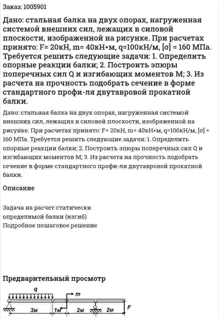 Дано: стальная балка на двух опорах, нагруженная системой внешних сил, лежащих в силовой плоскости, изображенной на рисунке. При расчетах принято: F= 20кН, m= 40кН∙м, q=100кН/м, [σ] = 160 МПа. Требуется решить следующие задачи: 1. Определить опорные реакции балки;  2. Построить эпюры поперечных сил Q  и изгибающих моментов М; 3. Из расчета на прочность подобрать сечение в форме стандартного профи-ля двутавровой прокатной балки.  