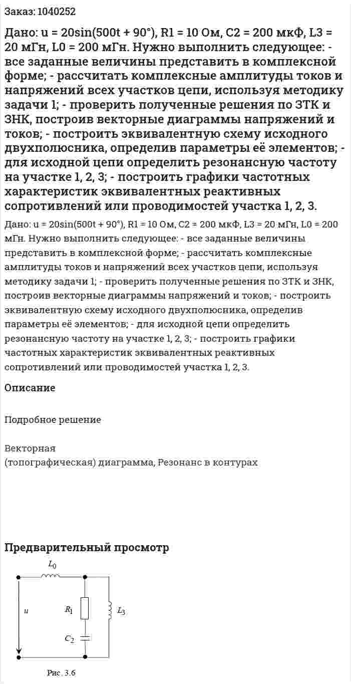 Дано: u = 20sin(500t + 90°), R1 = 10 Ом, C2 = 200 мкФ, L3 = 20  мГн, L0 = 200 мГн. Нужно выполнить следующее: - все заданные величины представить в комплексной форме; - рассчитать комплексные амплитуды токов и напряжений всех участков цепи, используя методику задачи 1; - проверить полученные решения по ЗТК и ЗНК, построив векторные диаграммы напряжений и токов; - построить эквивалентную схему исходного двухполюсника, определив параметры её элементов; - для исходной цепи определить резонансную частоту на участке 1, 2, 3; - построить графики частотных характеристик эквивалентных реактивных сопротивлений или проводимостей участка 1, 2, 3. 