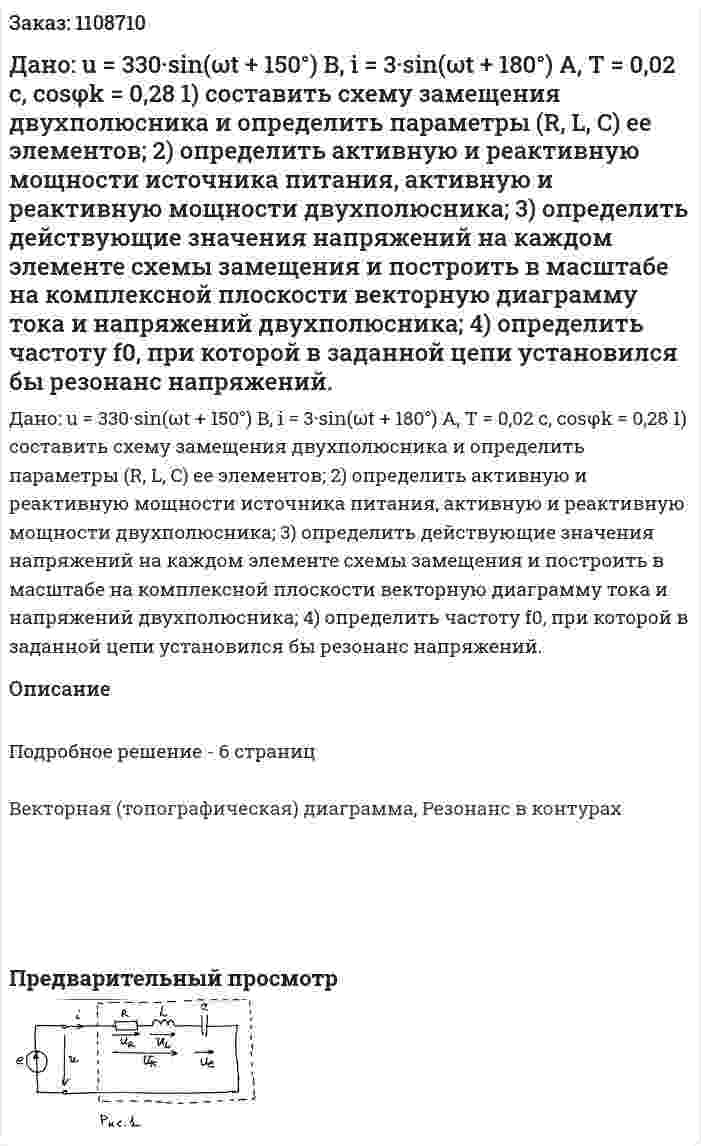Дано: u = 330·sin(ωt + 150°) B, i = 3·sin(ωt + 180°) A, T = 0,02 c, cosφk = 0,28  1) составить схему замещения двухполюсника и определить параметры (R, L, C) ее элементов;  2) определить активную и реактивную мощности источника питания, активную и реактивную мощности двухполюсника;  3) определить действующие значения напряжений на каждом элементе схемы замещения и построить в масштабе на комплексной плоскости векторную диаграмму тока и напряжений двухполюсника;  4) определить частоту f0, при которой в заданной цепи установился бы резонанс напряжений. 