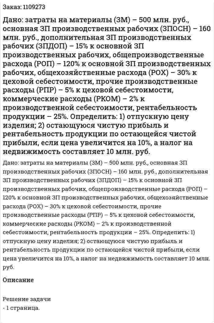 Дано: затраты на материалы (ЗМ) – 500 млн. руб., основная ЗП производственных рабочих (ЗПОСН) – 160 млн. руб., дополнительная ЗП производственных рабочих (ЗПДОП) – 15% к основной ЗП производственных рабочих, общепроизводственные расхода (РОП) – 120% к основной ЗП производственных рабочих, общехозяйственные расхода (РОХ) – 30% к цеховой себестоимости, прочие производственные расходы (РПР) – 5% к цеховой себестоимости, коммерческие расходы (РКОМ) – 2% к производственной себестоимости, рентабельность продукции – 25%. Определить: 1) отпускную цену изделия; 2) остающуюся чистую прибыль и рентабельность продукции по остающейся чистой прибыли, если цена увеличится на 10%, а налог на недвижимость составляет 10 млн. руб. 