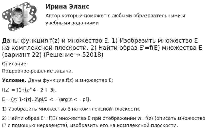     
            Описание
            Подробное решение задачи.Условие. Даны функция f(z) и множество E:f(z) = (1-i)z^4 - 2 + 3i,E= {z: 1<|z|, 2\pi/3 <= \arg z <= pi}.1) Изобразить множество E на комплексной плоскости.2) Найти образ E'=f(E) множества E при отображении w=f(z) (описать множество E' с помощью неравенств), изобразить его на комплексной плоскости.   
            
            
            Даны функция f(z) и множество E. 1) Изобразить множество E на комплексной плоскости. 2) Найти образ E'=f(E) множества E  (вариант 12)Даны функция f(z) и множество E. 1) Изобразить множество E на комплексной плоскости. 2) Найти образ E'=f(E) множества E (вариант 22)Даны характеристики трех сотрудников, которые относятся к разным типам «командных ролей» но Белбину. Кто из них относится к «Людям действия»?Дата аварии на Чернобыльской атомной электростанции 26.04.1986 г. по своему правовому статусу в гражданском процессе является …Дата написана верно в словосочетании   on the one of May  on the two of December  on the four of September  on the second of JulyДата написана правильно в предложении In the summer of two thousand and seven  In the autumn of second thousand and six   In the spring of two thousand and eighth   In the winter of second thousand and ninth    . Дать общую характеристику исследуемой организации в соответствии с вариантом, охарактеризовать количество уровней управления, описать структуру подчиненности и функции работников, оформить выводы.Даны три точечных заряда q1 = 1 нКл, q2 = 2 нКл, q3 = – 3 нКл. Расстояние между зарядами a = 10 см. Найти потенциал поля в точке, расположенной на линии, соединяющей заряды, посередине между зарядами q2 и q3.Даны три точечных заряда q1 = – 1 нКл, q2 = 2 нКл, q3 = – 3 нКл. Расстояние между зарядами a = 10 см. Найти силу, действующую на заряд q1.Даны три точечных заряда q1 = – 1 нКл, q2 = – 2 нКл, q3 = 3 нКл. Расстояние между зарядами a = 10 см. Найти силу, действующую на заряд q2.Даны уравнения движения материальной точки x(t) = 2 cos(t) (м)  и  y(t) = 2 sin(t) (м). Построить график траектории y(x), вычислив значения координат точки x и y для различных моментов времени в интервале от t = 0 до t = 2 с Даны уравнения движения материальной точки x(t) = 2 cos(t) (м)  и  y(t) = 3 sin(t) (м). Построить график траектории y(x), вычислив значения координат точки x и y для различных моментов времени в интервале от t = 0 до t = 2 с с шагомДаны уравнения движения материальной точки x(t) = 4t (м) и y(t) = 0,2t3 (м). 	Построить график траектории y(x), вычислив значения координат точки x и y для различных моментов времени в интервале от t = 0 до t = 8 с с шагом t = 1 с. Даны уравнения поверхностей второго порядка в декартовой системе координат