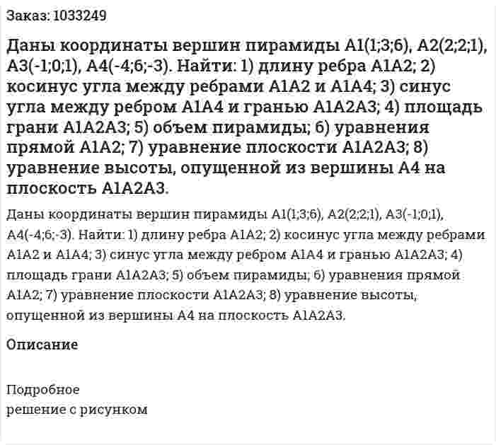 Даны координаты вершин пирамиды А1(1;3;6), A2(2;2;1), A3(-1;0;1), A4(-4;6;-3).  Найти:  1) длину ребра А1А2;  2) косинус угла между ребрами А1А2 и А1А4;  3) синус угла между ребром А1А4 и гранью А1А2А3; 4) площадь грани А1А2А3;  5) объем пирамиды;  6) уравнения прямой А1А2;  7) уравнение плоскости А1А2А3;  8) уравнение высоты, опущенной из вершины А4 на плоскость А1А2А3. 