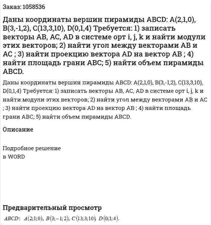 Даны координаты вершин пирамиды АВСD: А(2,1,0), В(3,-1,2), С(13,3,10), D(0,1,4) 	Требуется: 	1) записать векторы АВ, АС, АD  в системе орт i, j, k и найти модули этих векторов; 	2) найти угол между векторами АВ и АС ; 	3) найти проекцию вектора   AD на вектор АВ ; 	4) найти площадь грани АВС; 	5) найти объем пирамиды АВСD. 