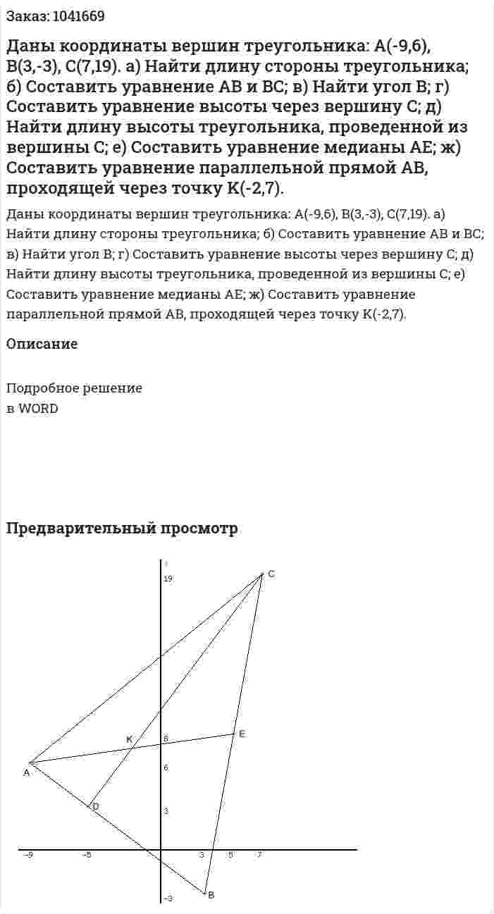 Даны координаты вершин треугольника: A(-9,6), B(3,-3), C(7,19). а)  Найти длину стороны треугольника; б) Составить уравнение АВ и ВС; в) Найти угол В; г) Составить уравнение высоты через вершину C; д) Найти длину высоты треугольника, проведенной из вершины C; е) Составить уравнение медианы АЕ; ж) Составить уравнение параллельной прямой AB, проходящей через точку K(-2,7).  