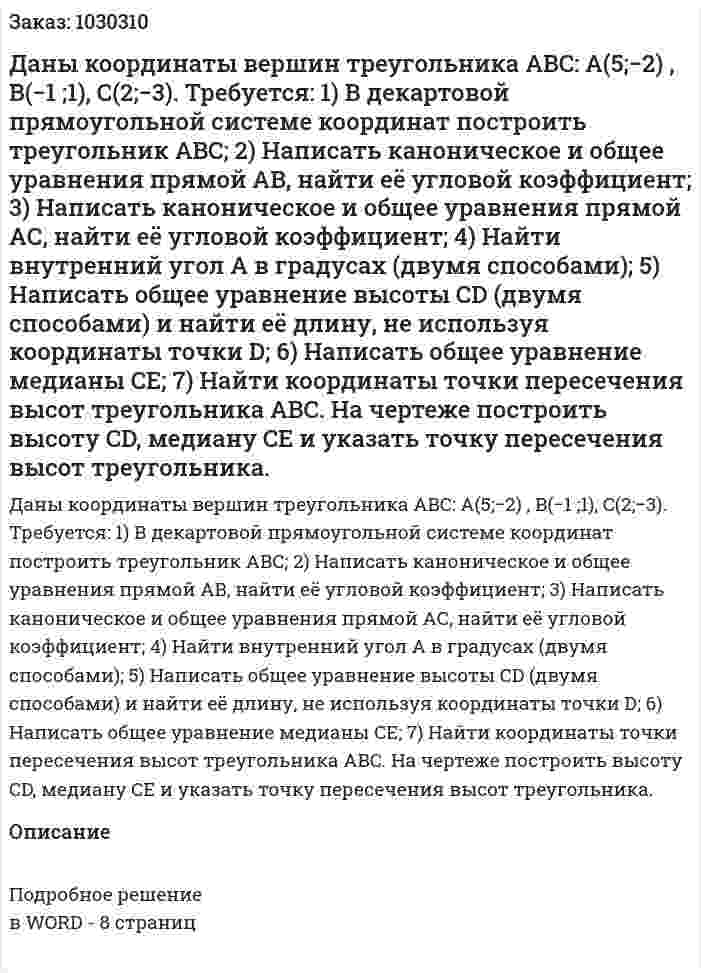 Даны координаты вершин треугольника ABC: A(5;−2) , B(−1 ;1), C(2;−3). Требуется: 1) В декартовой прямоугольной системе координат построить треугольник ABC; 2) Написать каноническое и общее уравнения прямой AB, найти её угловой коэффициент; 3) Написать каноническое и общее уравнения прямой AС, найти её угловой коэффициент; 4) Найти внутренний угол A в градусах (двумя способами); 5) Написать общее уравнение высоты CD (двумя способами) и найти её длину, не используя координаты точки D; 6) Написать общее уравнение медианы CE; 7) Найти координаты точки пересечения высот треугольника ABC. На чертеже построить высоту CD, медиану CE и указать точку пересечения высот треугольника. 