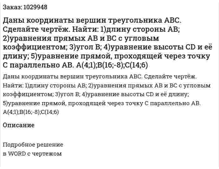 Даны  координаты  вершин  треугольника  АВС.  Сделайте  чертёж.   Найти: 1)длину  стороны  АВ; 2)уравнения  прямых  АВ  и  ВС   с  угловым  коэффициентом; 3)угол В; 4)уравнение высоты  CD  и  её  длину; 5)уравнение  прямой,  проходящей  через  точку  С  параллельно  АВ. A(4;1);B(16;-8);C(14;6) 
