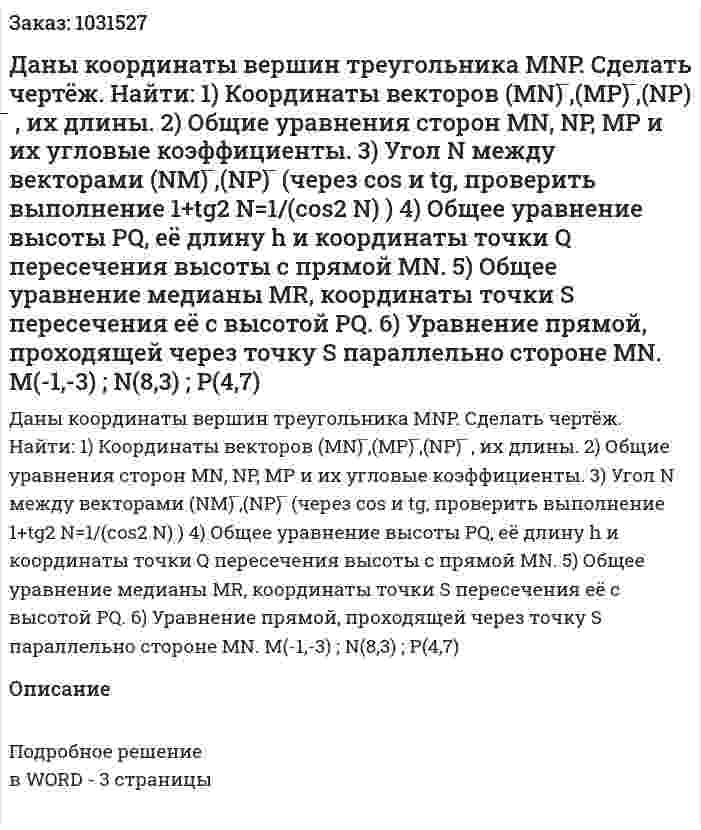 Даны координаты вершин треугольника MNP. Сделать чертёж. Найти: 1) Координаты векторов (MN) ̅,(MP) ̅,(NP) ̅ , их длины. 2) Общие уравнения сторон MN, NP, MP и их угловые коэффициенты. 3) Угол N между векторами (NM) ̅,(NP) ̅ (через cos и tg, проверить выполнение 1+tg2 N=1/(cos2 N)  ) 4) Общее уравнение высоты PQ, её длину h и координаты точки Q пересечения высоты с прямой MN. 5) Общее уравнение медианы MR, координаты точки S пересечения её с высотой PQ. 6) Уравнение прямой, проходящей через точку S параллельно стороне MN.           M(-1,-3) ;        N(8,3) ;         P(4,7) 